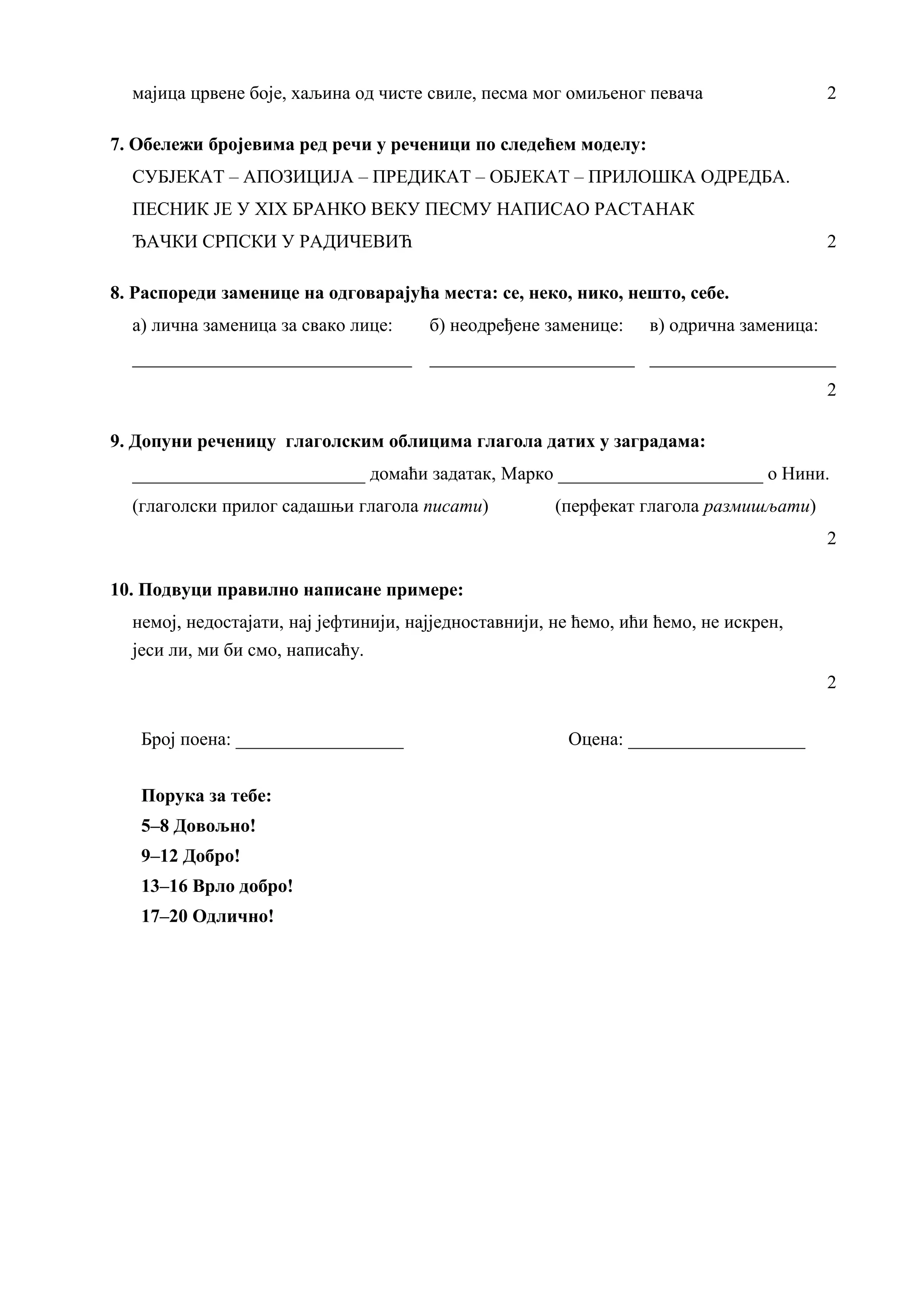 мајица црвене боје, хаљина од чисте свиле, песма мог омиљеног певача 2
7. Обележи бројевима ред речи у реченици по следећем моделу:
СУБЈЕКАТ – АПОЗИЦИЈА – ПРЕДИКАТ – ОБЈЕКАТ – ПРИЛОШКА ОДРЕДБА.
ПЕСНИК ЈЕ У XIX БРАНКО ВЕКУ ПЕСМУ НАПИСАО РАСТАНАК
ЂАЧКИ СРПСКИ У РАДИЧЕВИЋ 2
8. Распореди заменице на одговарајућа места: се, неко, нико, нешто, себе.
а) лична заменица за свако лице: б) неодређене заменице: в) одрична заменица:
______________________________ ______________________ ____________________
2
9. Допуни реченицу глаголским облицима глагола датих у заградама:
_________________________ домаћи задатак, Марко ______________________ о Нини.
(глаголски прилог садашњи глагола писати) (перфекат глагола размишљати)
2
10. Подвуци правилно написане примере:
немој, недостајати, нај јефтинији, најједноставнији, не ћемо, ићи ћемо, не искрен,
јеси ли, ми би смо, написаћу.
2
Број поена: __________________ Оцена: ___________________
Порука за тебе:
5–8 Довољно!
9–12 Добро!
13–16 Врло добро!
17–20 Одлично!
 