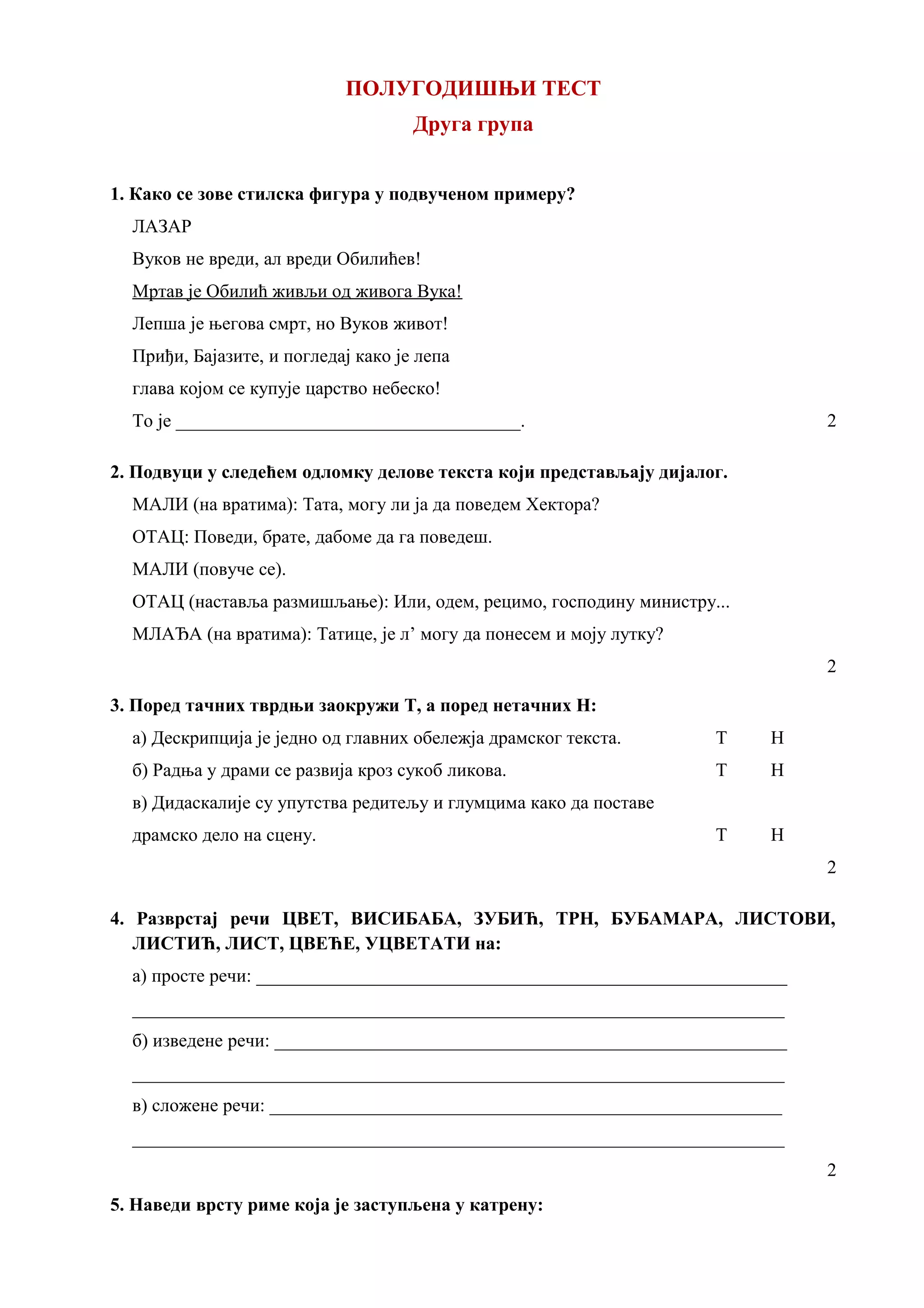 ПОЛУГОДИШЊИ ТЕСТ
Друга група
1. Како се зове стилска фигура у подвученом примеру?
ЛАЗАР
Вуков не вреди, ал вреди Обилићев!
Мртав је Обилић живљи од живога Вука!
Лепша је његова смрт, но Вуков живот!
Приђи, Бајазите, и погледај како је лепа
глава којом се купује царство небеско!
То је _____________________________________. 2
2. Подвуци у следећем одломку делове текста који представљају дијалог.
МАЛИ (на вратима): Тата, могу ли ја да поведем Хектора?
ОТАЦ: Поведи, брате, дабоме да га поведеш.
МАЛИ (повуче се).
ОТАЦ (наставља размишљање): Или, одем, рецимо, господину министру...
МЛАЂА (на вратима): Татице, је л’ могу да понесем и моју лутку?
2
3. Поред тачних тврдњи заокружи Т, а поред нетачних Н:
а) Дескрипција је једно од главних обележја драмског текста. Т Н
б) Радња у драми се развија кроз сукоб ликова. Т Н
в) Дидаскалије су упутства редитељу и глумцима како да поставе
драмско дело на сцену. Т Н
2
4. Разврстај речи ЦВЕТ, ВИСИБАБА, ЗУБИЋ, ТРН, БУБАМАРА, ЛИСТОВИ,
ЛИСТИЋ, ЛИСТ, ЦВЕЋЕ, УЦВЕТАТИ на:
а) просте речи: _________________________________________________________
______________________________________________________________________
б) изведене речи: _______________________________________________________
______________________________________________________________________
в) сложене речи: _______________________________________________________
______________________________________________________________________
2
5. Наведи врсту риме која је заступљена у катрену:
 