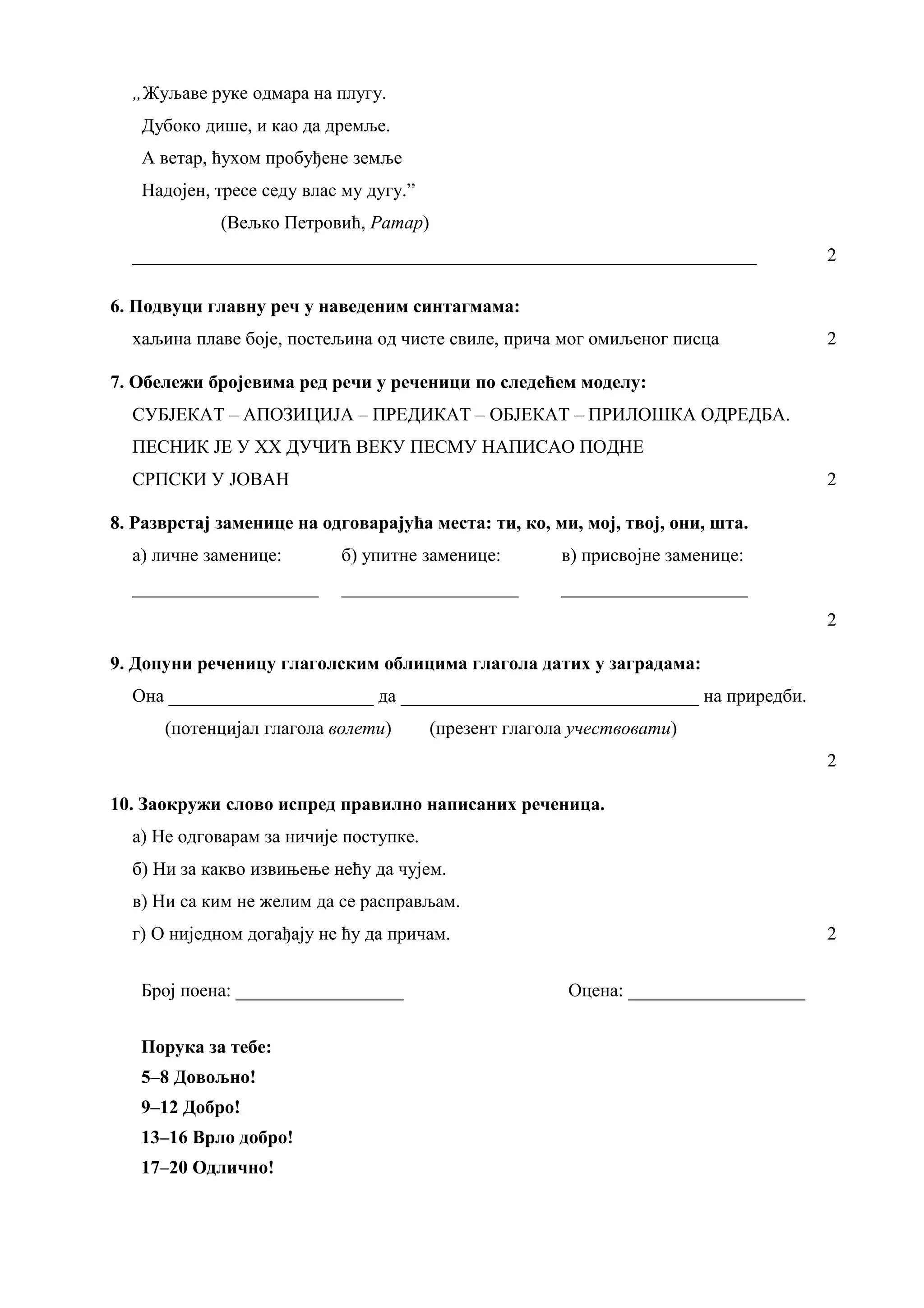 „Жуљаве руке одмара на плугу.
Дубоко дише, и као да дремље.
А ветар, ћухом пробуђене земље
Надојен, тресе седу влас му дугу.”
(Вељко Петровић, Ратар)
___________________________________________________________________ 2
6. Подвуци главну реч у наведеним синтагмама:
хаљина плаве боје, постељина од чисте свиле, прича мог омиљеног писца 2
7. Обележи бројевима ред речи у реченици по следећем моделу:
СУБЈЕКАТ – АПОЗИЦИЈА – ПРЕДИКАТ – ОБЈЕКАТ – ПРИЛОШКА ОДРЕДБА.
ПЕСНИК ЈЕ У XX ДУЧИЋ ВЕКУ ПЕСМУ НАПИСАО ПОДНЕ
СРПСКИ У ЈОВАН 2
8. Разврстај заменице на одговарајућа места: ти, ко, ми, мој, твој, они, шта.
а) личне заменице: б) упитне заменице: в) присвојне заменице:
____________________ ___________________ ____________________
2
9. Допуни реченицу глаголским облицима глагола датих у заградама:
Она ______________________ да ________________________________ на приредби.
(потенцијал глагола волети) (презент глагола учествовати)
2
10. Заокружи слово испред правилно написаних реченица.
а) Не одговарам за ничије поступке.
б) Ни за какво извињење нећу да чујем.
в) Ни са ким не желим да се расправљам.
г) О ниједном догађају не ћу да причам. 2
Број поена: __________________ Оцена: ___________________
Порука за тебе:
5–8 Довољно!
9–12 Добро!
13–16 Врло добро!
17–20 Одлично!
 
