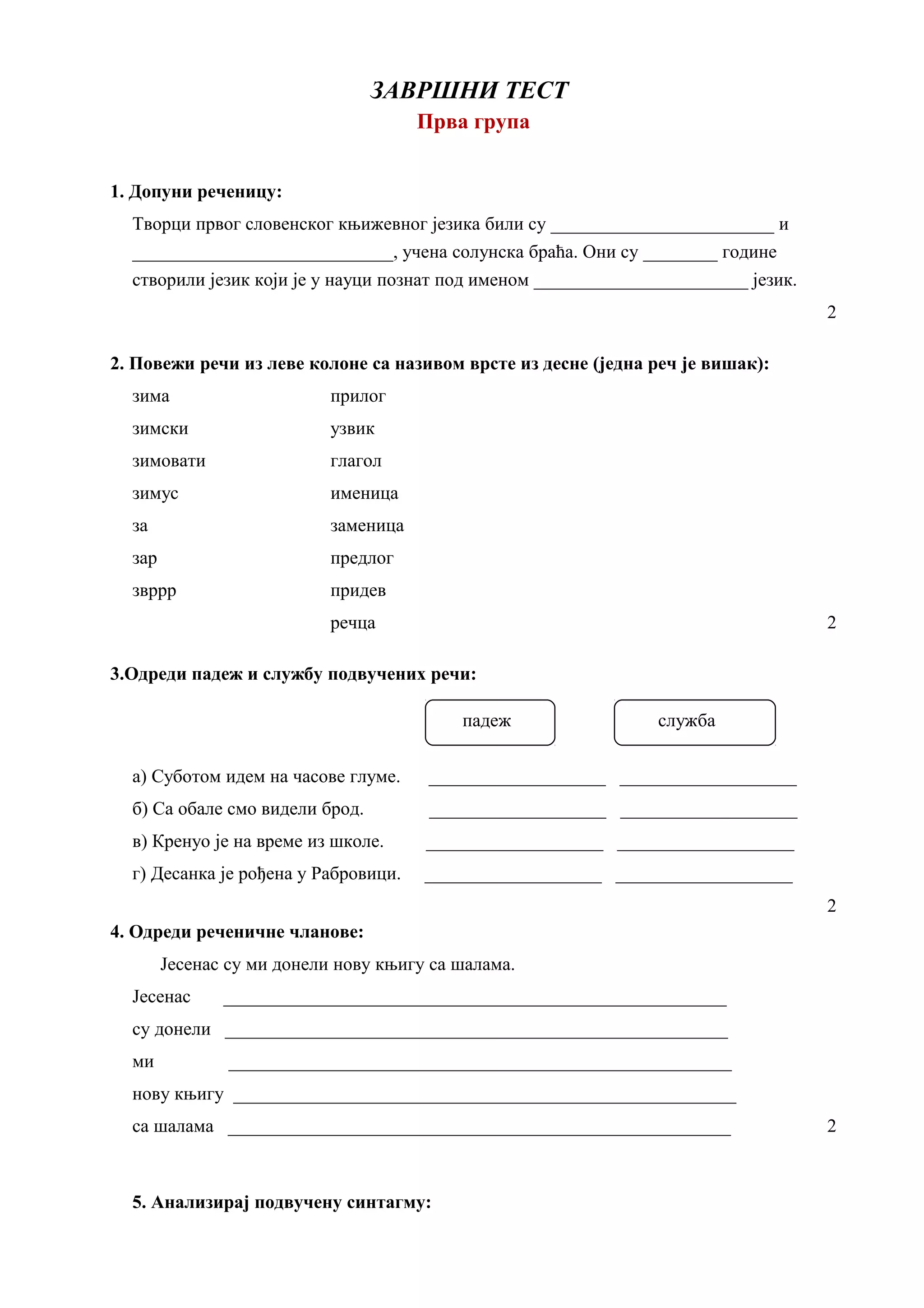 ЗАВРШНИ ТЕСТ
Прва група
1. Допуни реченицу:
Творци првог словенског књижевног језика били су ________________________ и
____________________________, учена солунска браћа. Они су ________ године
створили језик који је у науци познат под именом _______________________ језик.
2
2. Повежи речи из леве колоне са називом врсте из десне (једна реч је вишак):
зима прилог
зимски узвик
зимовати глагол
зимус именица
за заменица
зар предлог
звррр придев
речца 2
3.Одреди падеж и службу подвучених речи:
падеж служба
а) Суботом идем на часове глуме. ___________________ ___________________
б) Са обале смо видели брод. ___________________ ___________________
в) Кренуо је на време из школе. ___________________ ___________________
г) Десанка је рођена у Рабровици. ___________________ ___________________
2
4. Одреди реченичне чланове:
Јесенас су ми донели нову књигу са шалама.
Јесенас ______________________________________________________
су донели ______________________________________________________
ми ______________________________________________________
нову књигу ______________________________________________________
са шалама ______________________________________________________ 2
5. Анализирај подвучену синтагму:
 