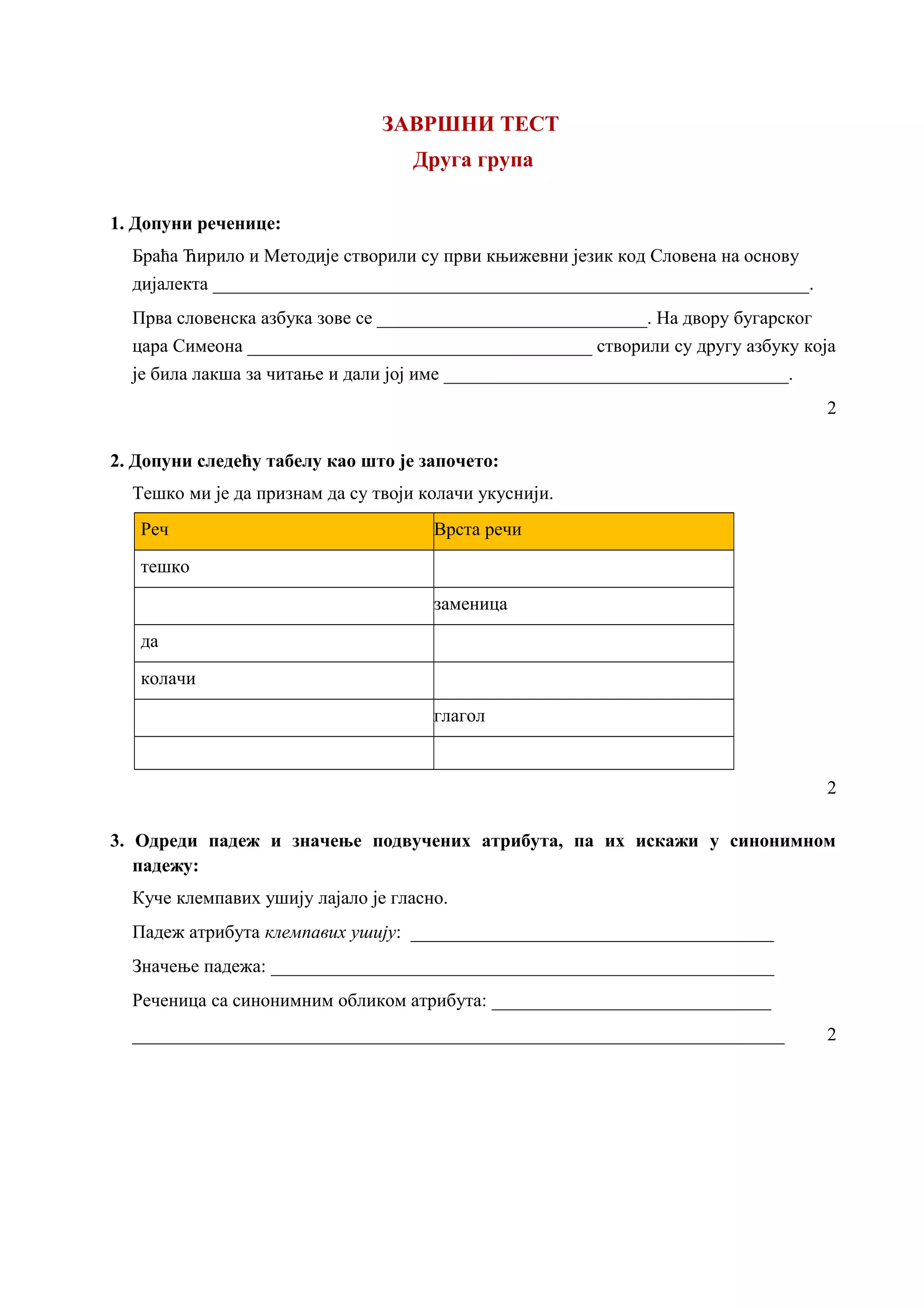ЗАВРШНИ ТЕСТ
Друга група
1. Допуни реченице:
Браћа Ћирило и Методије створили су први књижевни језик код Словена на основу
дијалекта ________________________________________________________________.
Прва словенска азбука зове се _____________________________. На двору бугарског
цара Симеона _____________________________________ створили су другу азбуку која
је била лакша за читање и дали јој име _____________________________________.
2
2. Допуни следећу табелу као што је започето:
Тешко ми је да признам да су твоји колачи укуснији.
Реч Врста речи
тешко
заменица
да
колачи
глагол
2
3. Одреди падеж и значење подвучених атрибута, па их искажи у синонимном
падежу:
Куче клемпавих ушију лајало је гласно.
Падеж атрибута клемпавих ушију: _______________________________________
Значење падежа: ______________________________________________________
Реченица са синонимним обликом атрибута: ______________________________
______________________________________________________________________ 2
 