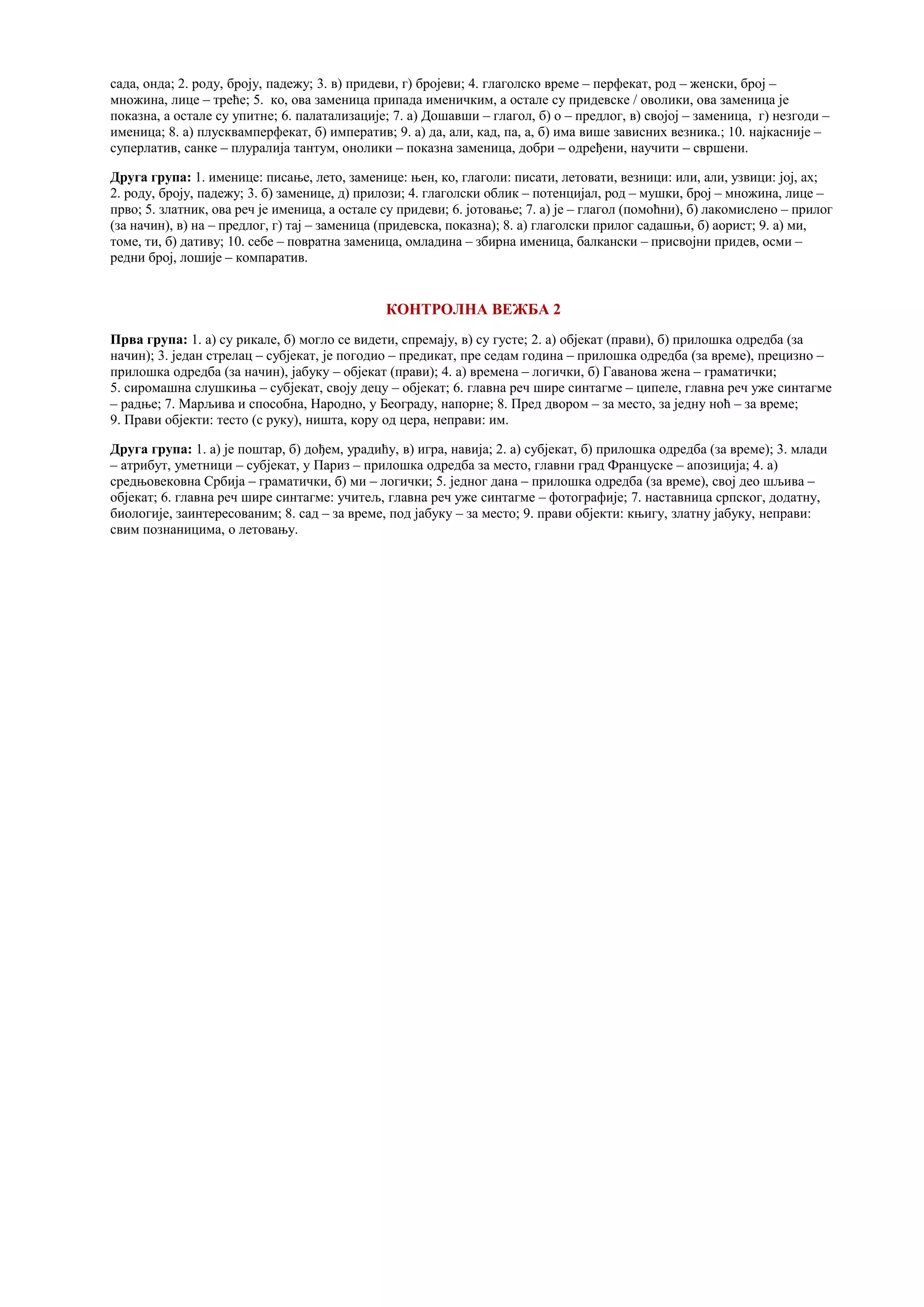 сада, онда; 2. роду, броју, падежу; 3. в) придеви, г) бројеви; 4. глаголско време – перфекат, род – женски, број –
множина, лице – треће; 5. ко, ова заменица припада именичким, а остале су придевске / оволики, ова заменица је
показна, а остале су упитне; 6. палатализације; 7. а) Дошавши – глагол, б) о – предлог, в) својој – заменица, г) незгоди –
именица; 8. а) плусквамперфекат, б) императив; 9. а) да, али, кад, па, а, б) има више зависних везника.; 10. најкасније –
суперлатив, санке – плуралија тантум, онолики – показна заменица, добри – одређени, научити – свршени.
Друга група: 1. именице: писање, лето, заменице: њен, ко, глаголи: писати, летовати, везници: или, али, узвици: јој, ах;
2. роду, броју, падежу; 3. б) заменице, д) прилози; 4. глаголски облик – потенцијал, род – мушки, број – множина, лице –
прво; 5. златник, ова реч је именица, а остале су придеви; 6. јотовање; 7. а) је – глагол (помоћни), б) лакомислено – прилог
(за начин), в) на – предлог, г) тај – заменица (придевска, показна); 8. а) глаголски прилог садашњи, б) аорист; 9. а) ми,
томе, ти, б) дативу; 10. себе – повратна заменица, омладина – збирна именица, балкански – присвојни придев, осми –
редни број, лошије – компаратив.
КОНТРОЛНА ВЕЖБА 2
Прва група: 1. а) су рикале, б) могло се видети, спремају, в) су густе; 2. а) објекат (прави), б) прилошка одредба (за
начин); 3. један стрелац – субјекат, је погодио – предикат, пре седам година – прилошка одредба (за време), прецизно –
прилошка одредба (за начин), јабуку – објекат (прави); 4. а) времена – логички, б) Гаванова жена – граматички;
5. сиромашна слушкиња – субјекат, своју децу – објекат; 6. главна реч шире синтагме – ципеле, главна реч уже синтагме
– радње; 7. Марљива и способна, Народно, у Београду, напорне; 8. Пред двором – за место, за једну ноћ – за време;
9. Прави објекти: тесто (с руку), ништа, кору од цера, неправи: им.
Друга група: 1. а) је поштар, б) дођем, урадићу, в) игра, навија; 2. а) субјекат, б) прилошка одредба (за време); 3. млади
– атрибут, уметници – субјекат, у Париз – прилошка одредба за место, главни град Француске – апозиција; 4. а)
средњовековна Србија – граматички, б) ми – логички; 5. једног дана – прилошка одредба (за време), свој део шљива –
објекат; 6. главна реч шире синтагме: учитељ, главна реч уже синтагме – фотографије; 7. наставница српског, додатну,
биологије, заинтересованим; 8. сад – за време, под јабуку – за место; 9. прави објекти: књигу, златну јабуку, неправи:
свим познаницима, о летовању.
 