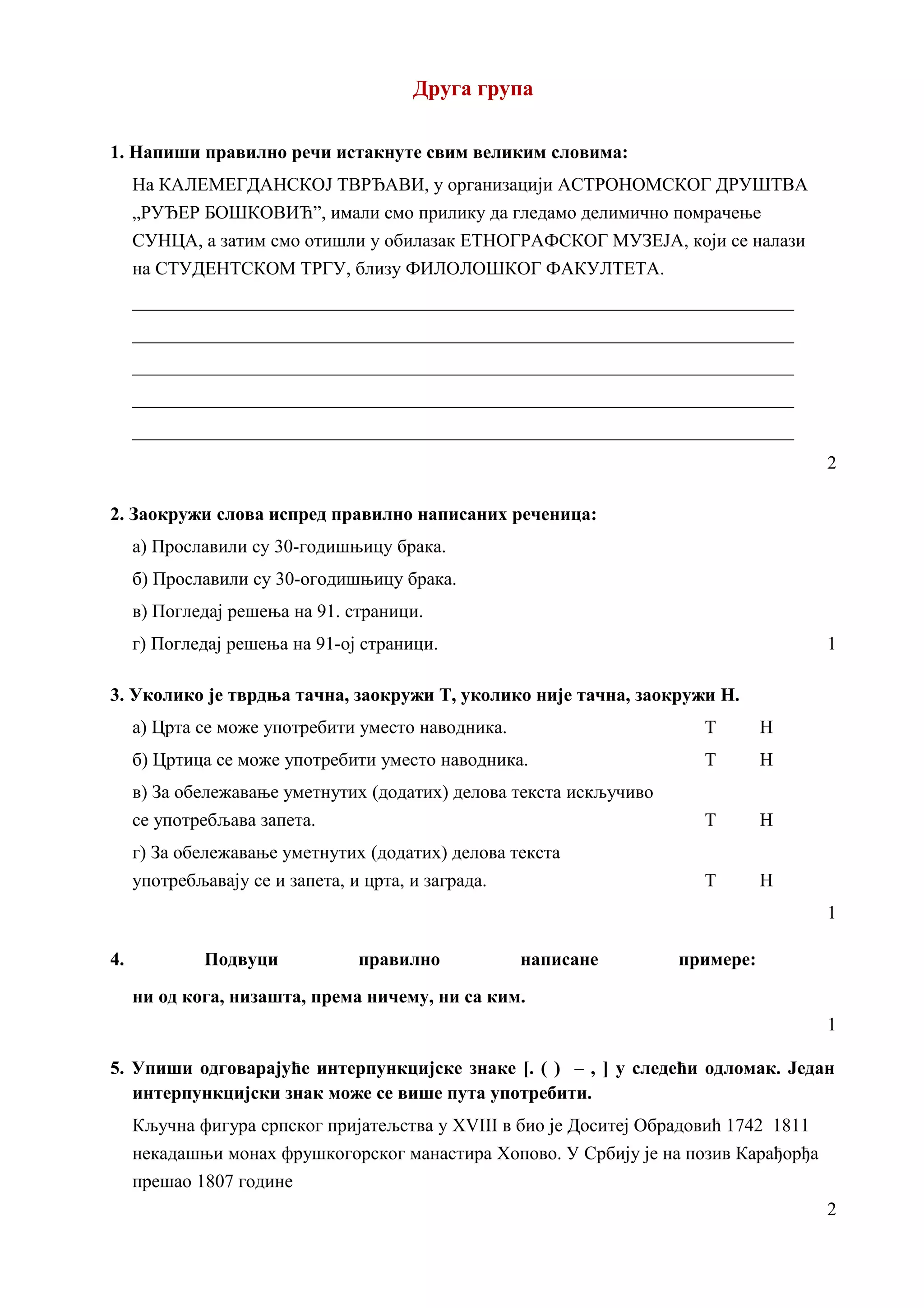 Друга група
1. Напиши правилно речи истакнуте свим великим словима:
На КАЛЕМЕГДАНСКОЈ ТВРЂАВИ, у организацији АСТРОНОМСКОГ ДРУШТВА
„РУЂЕР БОШКОВИЋ”, имали смо прилику да гледамо делимично помрачење
СУНЦА, а затим смо отишли у обилазак ЕТНОГРАФСКОГ МУЗЕЈА, који се налази
на СТУДЕНТСКОМ ТРГУ, близу ФИЛОЛОШКОГ ФАКУЛТЕТА.
_______________________________________________________________________
_______________________________________________________________________
_______________________________________________________________________
_______________________________________________________________________
_______________________________________________________________________
2
2. Заокружи слова испред правилно написаних реченица:
а) Прославили су 30-годишњицу брака.
б) Прославили су 30-огодишњицу брака.
в) Погледај решења на 91. страници.
г) Погледај решења на 91-ој страници. 1
3. Уколико је тврдња тачна, заокружи Т, уколико није тачна, заокружи Н.
а) Црта се може употребити уместо наводника. Т Н
б) Цртица се може употребити уместо наводника. Т Н
в) За обележавање уметнутих (додатих) делова текста искључиво
се употребљава запета. Т Н
г) За обележавање уметнутих (додатих) делова текста
употребљавају се и запета, и црта, и заграда. Т Н
1
4. Подвуци правилно написане примере:
ни од кога, низашта, према ничему, ни са ким.
1
5. Упиши одговарајуће интерпункцијске знаке [. ( ) – , ] у следећи одломак. Један
интерпункцијски знак може се више пута употребити.
Кључна фигура српског пријатељства у XVIII в био је Доситеј Обрадовић 1742 1811
некадашњи монах фрушкогорског манастира Хопово. У Србију је на позив Карађорђа
прешао 1807 године
2
 