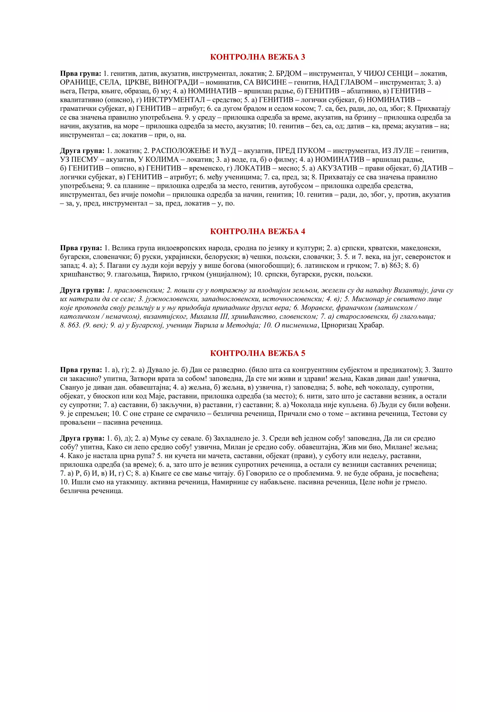 КОНТРОЛНА ВЕЖБА 3
Прва група: 1. генитив, датив, акузатив, инструментал, локатив; 2. БРДОМ – инструментал, У ЧИЈОЈ СЕНЦИ – локатив,
ОРАНИЦЕ, СЕЛА, ЦРКВЕ, ВИНОГРАДИ – номинатив, СА ВИСИНЕ – генитив, НАД ГЛАВОМ – инструментал; 3. а)
њега, Петра, књиге, образац, б) му; 4. а) НОМИНАТИВ – вршилац радње, б) ГЕНИТИВ – аблативно, в) ГЕНИТИВ –
квалитативно (описно), г) ИНСТРУМЕНТАЛ – средство; 5. а) ГЕНИТИВ – логички субјекат, б) НОМИНАТИВ –
граматички субјекат, в) ГЕНИТИВ – атрибут; 6. са дугом брадом и седом косом; 7. са, без, ради, до, од, због; 8. Прихватају
се сва значења правилно употребљена. 9. у среду – прилошка одредба за време, акузатив, на брзину – прилошка одредба за
начин, акузатив, на море – прилошка одредба за место, акузатив; 10. генитив – без, са, од; датив – ка, према; акузатив – на;
инструментал – са; локатив – при, о, на.
Друга група: 1. локатив; 2. РАСПОЛОЖЕЊЕ И ЋУД – акузатив, ПРЕД ПУКОМ – инструментал, ИЗ ЛУЛЕ – генитив,
УЗ ПЕСМУ – акузатив, У КОЛИМА – локатив; 3. а) воде, га, б) о филму; 4. а) НОМИНАТИВ – вршилац радње,
б) ГЕНИТИВ – описно, в) ГЕНИТИВ – временско, г) ЛОКАТИВ – месно; 5. а) АКУЗАТИВ – прави објекат, б) ДАТИВ –
логички субјекат, в) ГЕНИТИВ – атрибут; 6. међу ученицима; 7. са, пред, за; 8. Прихватају се сва значења правилно
употребљена; 9. са планине – прилошка одредба за место, генитив, аутобусом – прилошка одредба средства,
инструментал, без ичије помоћи – прилошка одредба за начин, генитив; 10. генитив – ради, до, због, у, против, акузатив
– за, у, пред, инструментал – за, пред, локатив – у, по.
КОНТРОЛНА ВЕЖБА 4
Прва група: 1. Велика група индоевропских народа, сродна по језику и култури; 2. а) српски, хрватски, македонски,
бугарски, словеначки; б) руски, украјински, белоруски; в) чешки, пољски, словачки; 3. 5. и 7. века, на југ, североисток и
запад; 4. а); 5. Пагани су људи који верују у више богова (многобошци); 6. латинском и грчком; 7. в) 863; 8. б)
хришћанство; 9. глагољица, Ћирило, грчком (унцијалном); 10. српски, бугарски, руски, пољски.
Друга група: 1. прасловенским; 2. пошли су у потражњу за плоднијом земљом, желели су да нападну Византију, јачи су
их натерали да се селе; 3. јужнословенски, западнословенски, источнословенски; 4. в); 5. Мисионар је свештено лице
које проповеда своју религију и у њу придобија припаднике других вера; 6. Моравске, франачком (латинском /
католичком / немачком), византијског, Михаила III, хришћанство, словенском; 7. а) старословенски, б) глагољица;
8. 863. (9. век); 9. а) у Бугарској, ученици Ћирила и Методија; 10. О писменима, Црноризац Храбар.
КОНТРОЛНА ВЕЖБА 5
Прва група: 1. а), г); 2. а) Дувало је. б) Дан се разведрио. (било шта са конгруентним субјектом и предикатом); 3. Зашто
си закаснио? упитна, Затвори врата за собом! заповедна, Да сте ми живи и здрави! жељна, Какав диван дан! узвична,
Свануо је диван дан. обавештајна; 4. а) жељна, б) жељна, в) узвична, г) заповедна; 5. воће, већ чоколаду, супротни,
објекат, у биоскоп или код Маје, раставни, прилошка одредба (за место); 6. нити, зато што је саставни везник, а остали
су супротни; 7. а) саставни, б) закључни, в) раставни, г) саставни; 8. а) Чоколада није купљена. б) Људи су били вођени.
9. је спремљен; 10. С оне стране се смрачило – безлична реченица, Причали смо о томе – активна реченица, Тестови су
проваљени – пасивна реченица.
Друга група: 1. б), д); 2. а) Муње су севале. б) Захладнело је. 3. Среди већ једном собу! заповедна, Да ли си средио
собу? упитна, Како си лепо средио собу! узвична, Милан је средио собу. обавештајна, Жив ми био, Милане! жељна;
4. Како је настала црна рупа? 5. ни кучета ни мачета, саставни, објекат (прави), у суботу или недељу, раставни,
прилошка одредба (за време); 6. а, зато што је везник супротних реченица, а остали су везници саставних реченица;
7. а) Р, б) И, в) И, г) С; 8. а) Књиге се све мање читају. б) Говорило се о проблемима. 9. не буде обрана, је посвећена;
10. Ишли смо на утакмицу. активна реченица, Намирнице су набављене. пасивна реченица, Целе ноћи је грмело.
безлична реченица.
 