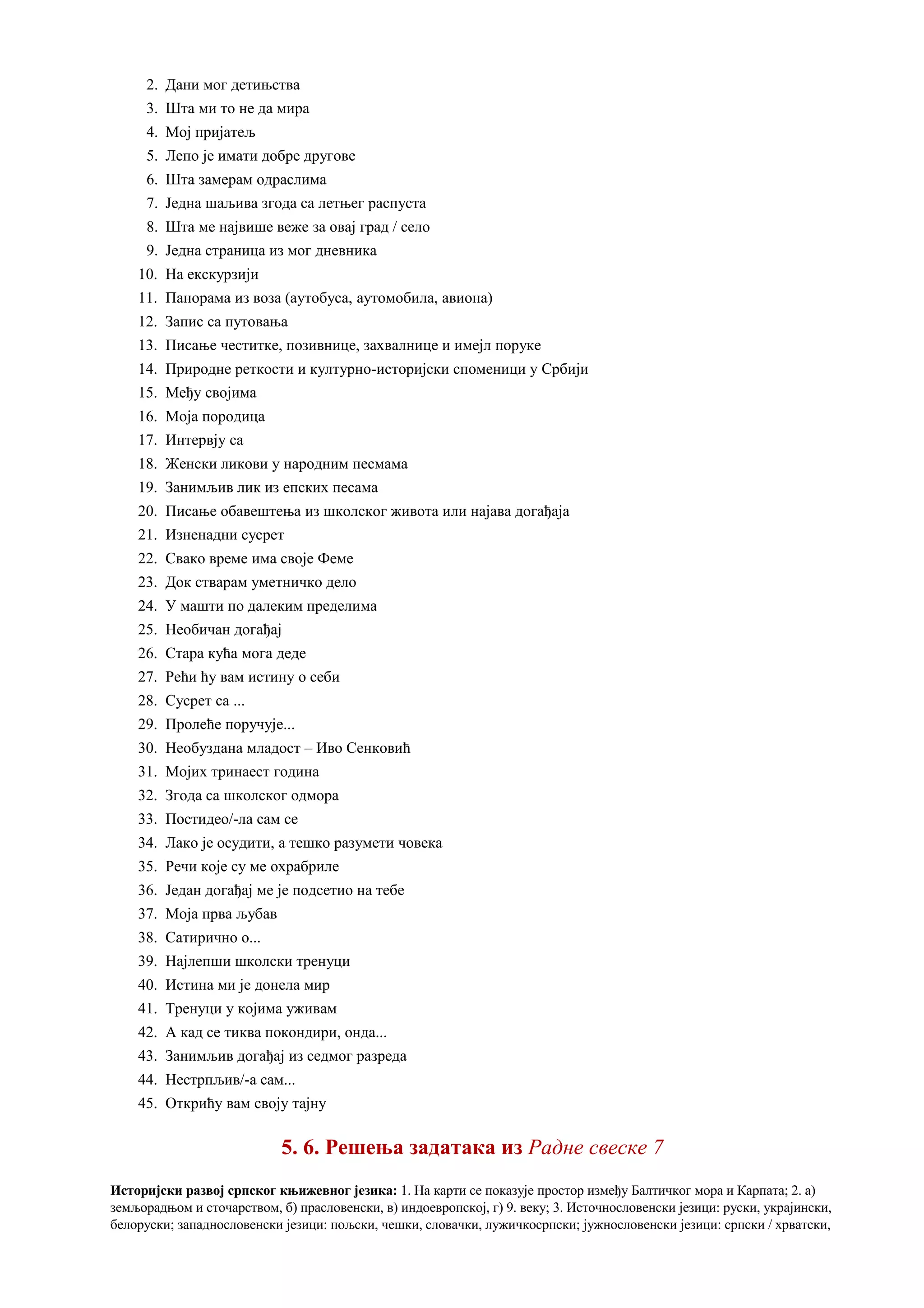 2. Дани мог детињства
3. Шта ми то не да мира
4. Мој пријатељ
5. Лепо је имати добре другове
6. Шта замерам одраслима
7. Једна шаљива згода са летњег распуста
8. Шта ме највише веже за овај град / село
9. Једна страница из мог дневника
10. На екскурзији
11. Панорама из воза (аутобуса, аутомобила, авиона)
12. Запис са путовања
13. Писање честитке, позивнице, захвалнице и имејл поруке
14. Природне реткости и културно-историјски споменици у Србији
15. Међу својима
16. Моја породица
17. Интервју са
18. Женски ликови у народним песмама
19. Занимљив лик из епских песама
20. Писање обавештења из школског живота или најава догађаја
21. Изненадни сусрет
22. Свако време има своје Феме
23. Док стварам уметничко дело
24. У машти по далеким пределима
25. Необичан догађај
26. Стара кућа мога деде
27. Рећи ћу вам истину о себи
28. Сусрет са ...
29. Пролеће поручује...
30. Необуздана младост – Иво Сенковић
31. Мојих тринаест година
32. Згода са школског одмора
33. Постидео/-ла сам се
34. Лако је осудити, а тешко разумети човека
35. Речи које су ме охрабриле
36. Један догађај ме је подсетио на тебе
37. Моја прва љубав
38. Сатирично о...
39. Најлепши школски тренуци
40. Истина ми је донела мир
41. Тренуци у којима уживам
42. A кад се тиква покондири, онда...
43. Занимљив догађај из седмог разреда
44. Нестрпљив/-а сам...
45. Открићу вам своју тајну
5. 6. Решења задатака из Радне свеске 7
Историјски развој српског књижевног језика: 1. На карти се показује простор између Балтичког мора и Карпата; 2. а)
земљорадњом и сточарством, б) прасловенски, в) индоевропској, г) 9. веку; 3. Источнословенски језици: руски, украјински,
белоруски; западнословенски језици: пољски, чешки, словачки, лужичкосрпски; јужнословенски језици: српски / хрватски,
 