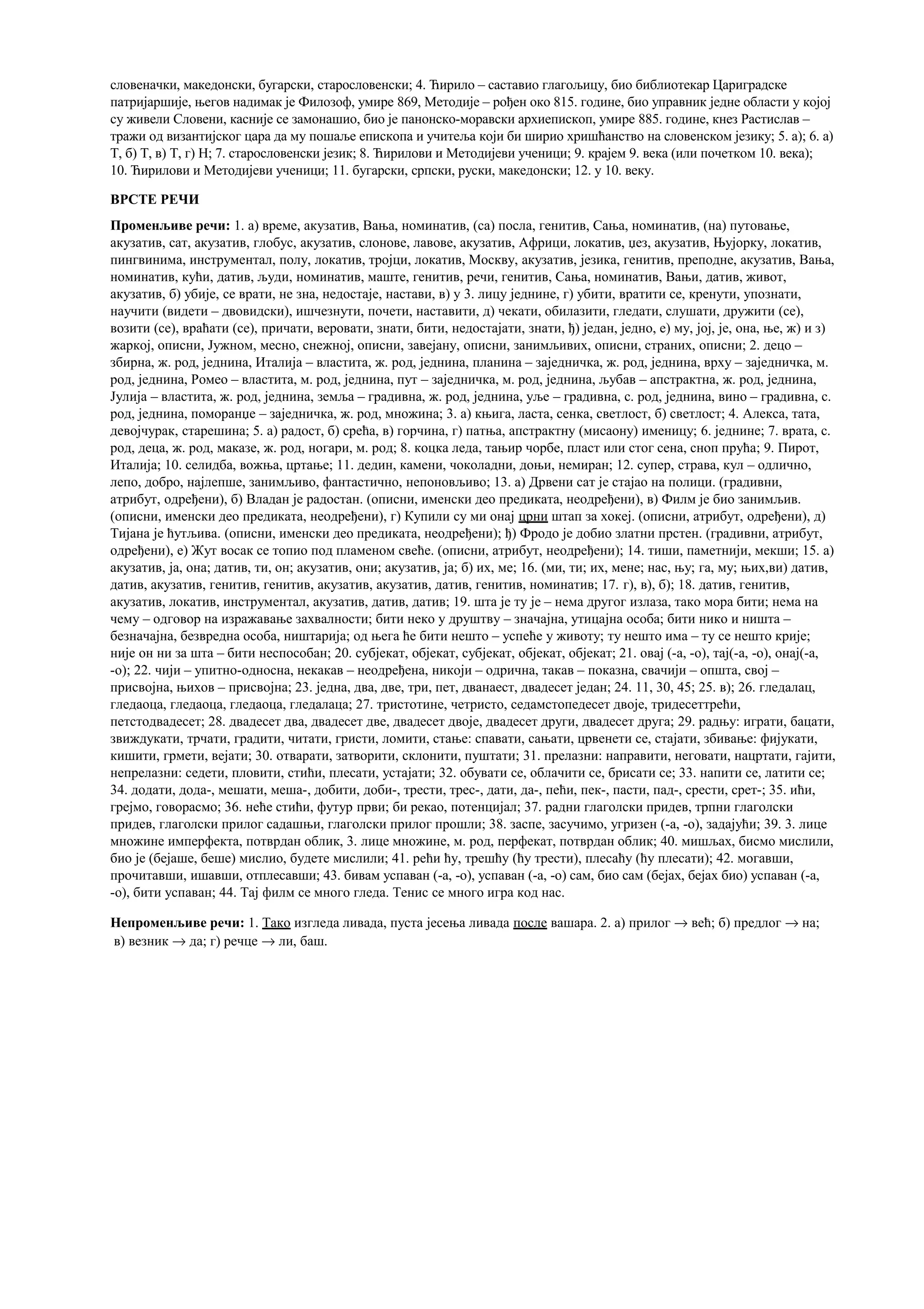 словеначки, македонски, бугарски, старословенски; 4. Ћирило – саставио глагољицу, био библиотекар Цариградске
патријаршије, његов надимак је Филозоф, умире 869, Методије – рођен око 815. године, био управник једне области у којој
су живели Словени, касније се замонашио, био је панонско-моравски архиепископ, умире 885. године, кнез Растислав –
тражи од византијског цара да му пошаље епископа и учитеља који би ширио хришћанство на словенском језику; 5. а); 6. а)
Т, б) Т, в) Т, г) Н; 7. старословенски језик; 8. Ћирилови и Методијеви ученици; 9. крајем 9. века (или почетком 10. века);
10. Ћирилови и Методијеви ученици; 11. бугарски, српски, руски, македонски; 12. у 10. веку.
ВРСТЕ РЕЧИ
Променљиве речи: 1. а) време, акузатив, Вања, номинатив, (са) посла, генитив, Сања, номинатив, (на) путовање,
акузатив, сат, акузатив, глобус, акузатив, слонове, лавове, акузатив, Африци, локатив, џез, акузатив, Њујорку, локатив,
пингвинима, инструментал, полу, локатив, тројци, локатив, Москву, акузатив, језика, генитив, преподне, акузатив, Вања,
номинатив, кући, датив, људи, номинатив, маште, генитив, речи, генитив, Сања, номинатив, Вањи, датив, живот,
акузатив, б) убије, се врати, не зна, недостаје, настави, в) у 3. лицу једнине, г) убити, вратити се, кренути, упознати,
научити (видети – двовидски), ишчезнути, почети, наставити, д) чекати, обилазити, гледати, слушати, дружити (се),
возити (се), враћати (се), причати, веровати, знати, бити, недостајати, знати, ђ) један, једно, е) му, јој, је, она, ње, ж) и з)
жаркој, описни, Јужном, месно, снежној, описни, завејану, описни, занимљивих, описни, страних, описни; 2. децо –
збирна, ж. род, једнина, Италија – властита, ж. род, једнина, планина – заједничка, ж. род, једнина, врху – заједничка, м.
род, једнина, Ромео – властита, м. род, једнина, пут – заједничка, м. род, једнина, љубав – апстрактна, ж. род, једнина,
Јулија – властита, ж. род, једнина, земља – градивна, ж. род, једнина, уље – градивна, с. род, једнина, вино – градивна, с.
род, једнина, поморанџе – заједничка, ж. род, множина; 3. а) књига, ласта, сенка, светлост, б) светлост; 4. Алекса, тата,
девојчурак, старешина; 5. а) радост, б) срећа, в) горчина, г) патња, апстрактну (мисаону) именицу; 6. једнине; 7. врата, с.
род, деца, ж. род, маказе, ж. род, ногари, м. род; 8. коцка леда, тањир чорбе, пласт или стог сена, сноп прућа; 9. Пирот,
Италија; 10. селидба, вожња, цртање; 11. дедин, камени, чоколадни, доњи, немиран; 12. супер, страва, кул – одлично,
лепо, добро, најлепше, занимљиво, фантастично, непоновљиво; 13. а) Дрвени сат је стајао на полици. (градивни,
атрибут, одређени), б) Владан је радостан. (описни, именски део предиката, неодређени), в) Филм је био занимљив.
(описни, именски део предиката, неодређени), г) Купили су ми онај црни штап за хокеј. (описни, атрибут, одређени), д)
Тијана је ћутљива. (описни, именски део предиката, неодређени); ђ) Фродо је добио златни прстен. (градивни, атрибут,
одређени), е) Жут восак се топио под пламеном свеће. (описни, атрибут, неодређени); 14. тиши, паметнији, мекши; 15. а)
акузатив, ја, она; датив, ти, он; акузатив, они; акузатив, ја; б) их, ме; 16. (ми, ти; их, мене; нас, њу; га, му; њих,ви) датив,
датив, акузатив, генитив, генитив, акузатив, акузатив, датив, генитив, номинатив; 17. г), в), б); 18. датив, генитив,
акузатив, локатив, инструментал, акузатив, датив, датив; 19. шта је ту је – нема другог излаза, тако мора бити; нема на
чему – одговор на изражавање захвалности; бити неко у друштву – значајна, утицајна особа; бити нико и ништа –
безначајна, безвредна особа, ништарија; од њега ће бити нешто – успеће у животу; ту нешто има – ту се нешто крије;
није он ни за шта – бити неспособан; 20. субјекат, објекат, субјекат, објекат, објекат; 21. овај (-а, -о), тај(-а, -о), онај(-а,
-о); 22. чији – упитно-односна, некакав – неодређена, никоји – одрична, такав – показна, свачији – општа, свој –
присвојна, њихов – присвојна; 23. једна, два, две, три, пет, дванаест, двадесет један; 24. 11, 30, 45; 25. в); 26. гледалац,
гледаоца, гледаоца, гледаоца, гледалаца; 27. тристотине, четристо, седамстопедесет двоје, тридесеттрећи,
петстодвадесет; 28. двадесет два, двадесет две, двадесет двоје, двадесет други, двадесет друга; 29. радњу: играти, бацати,
звиждукати, трчати, градити, читати, гристи, ломити, стање: спавати, сањати, црвенети се, стајати, збивање: фијукати,
кишити, грмети, вејати; 30. отварати, затворити, склонити, пуштати; 31. прелазни: направити, неговати, нацртати, гајити,
непрелазни: седети, пловити, стићи, плесати, устајати; 32. обувати се, облачити се, брисати се; 33. напити се, латити се;
34. додати, дода-, мешати, меша-, добити, доби-, трести, трес-, дати, да-, пећи, пек-, пасти, пад-, срести, срет-; 35. ићи,
грејмо, говорасмо; 36. неће стићи, футур први; би рекао, потенцијал; 37. радни глаголски придев, трпни глаголски
придев, глаголски прилог садашњи, глаголски прилог прошли; 38. заспе, засучимо, угризен (-а, -о), задајући; 39. 3. лице
множине имперфекта, потврдан облик, 3. лице множине, м. род, перфекат, потврдан облик; 40. мишљах, бисмо мислили,
био је (бејаше, беше) мислио, будете мислили; 41. рећи ћу, трешћу (ћу трести), плесаћу (ћу плесати); 42. могавши,
прочитавши, ишавши, отплесавши; 43. бивам успаван (-а, -о), успаван (-а, -о) сам, био сам (бејах, бејах био) успаван (-а,
-о), бити успаван; 44. Тај филм се много гледа. Тенис се много игра код нас.
Непроменљиве речи: 1. Тако изгледа ливада, пуста јесења ливада после вашара. 2. а) прилог → већ; б) предлог → на;
в) везник → да; г) речце → ли, баш.
 