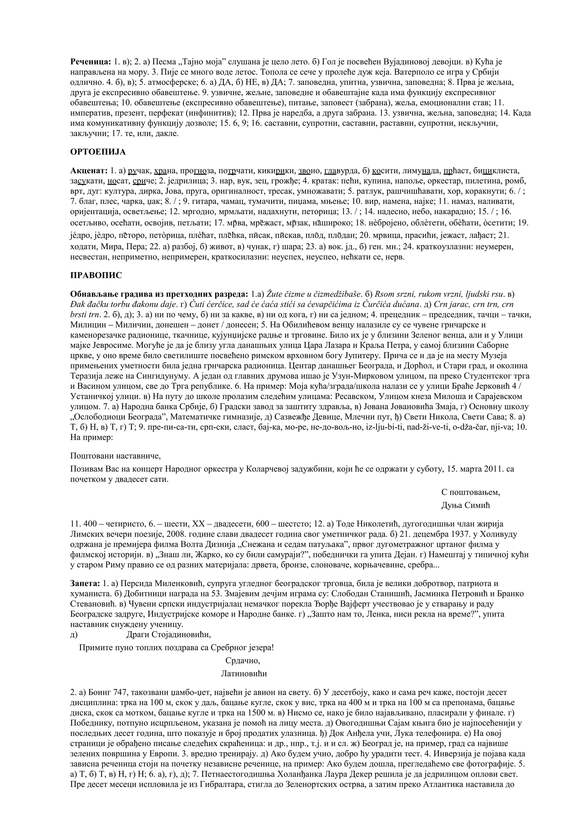 Реченица: 1. в); 2. а) Песма „Тајно моја” слушана је цело лето. б) Гол је посвећен Вујадиновој девојци. в) Кућа је
направљена на мору. 3. Пије се много воде летос. Топола се сече у пролеће дуж кеја. Ватерполо се игра у Србији
одлично. 4. б), в); 5. атмосферске; 6. а) ДА, б) НЕ, в) ДА; 7. заповедна, упитна, узвична, заповедна; 8. Прва је жељна,
друга је експресивно обавештење. 9. узвичне, жељне, заповедне и обавештајне када има функцију експресивног
обавештења; 10. обавештење (експресивно обавештење), питање, заповест (забрана), жеља, емоционални став; 11.
императив, презент, перфекат (инфинитив); 12. Прва је наредба, а друга забрана. 13. узвична, жељна, заповедна; 14. Када
има комуникативну функцију дозволе; 15. 6, 9; 16. саставни, супротни, саставни, раставни, супротни, искључни,
закључни; 17. те, или, дакле.
ОРТОЕПИЈА
Акценат: 1. а) ручак, храна, прогноза, потрчати, кикирики, звоно, главурда, б) косити, лимунада, прћаст, бициклиста,
засукати, носат, сриче; 2. једрилица; 3. нар, вук, зец, грожђе; 4. кратак: пећи, купина, напоље, оркестар, пилетина, ромб,
врт, дуг: култура, дирка, Јова, пруга, оригиналност, тресак, умножавати; 5. ратлук, рашчишћавати, хор, коракнути; 6. / ;
7. благ, плес, чарка, џак; 8. / ; 9. гитара, чамац, тумачити, пиџама, мњење; 10. вир, намена, најке; 11. намаз, наливати,
оријентација, осветљење; 12. мргодно, мрмљати, надахнути, петорица; 13. / ; 14. надесно, небо, накарадно; 15. / ; 16.
осетљиво, осећати, освојив, петљати; 17. мр̏ва, мре̏жаст, мр̏зак, на̏широко; 18. нèбројено, облèтети, обèћати, òсетити; 19.
јéдро, јèдро, пе̏̏торо, петòрица, плèћат, пле̏ћка, пи̑сак, пи̏скав, пло̑д, пло̏дан; 20. мрвица, прасићи, јежаст, лађаст; 21.
ходати, Мира, Пера; 22. а) разбој, б) живот, в) чунак, г) шара; 23. а) вок. јд., б) ген. мн.; 24. краткоузлазни: неумерен,
несвестан, неприметно, непримерен, краткосилазни: неуспех, неуспео, нећкати се, нерв.
ПРАВОПИС
Обнављање градива из претходних разреда: 1.а) Žute čizme u čizmedžibaše. б) Rsom srzni, rukom vrzni, ljudski rsu. в)
Đak đačku torbu đakonu daje. г) Ćuti ćerčicе, sad će ćaća stići sa ćevapčićima iz Ćurčića dućana. д) Crn jarac, crn trn, crn
brsti trn. 2. б), д); 3. а) ни по чему, б) ни за какве, в) ни од кога, г) ни са једном; 4. прецедник – председник, тачци – тачки,
Милицин – Миличин, донешен – донет / донесен; 5. На Обилићевом венцу налазиле су се чувене грнчарске и
каменорезачке радионице, ткачнице, кујунџијске радње и трговине. Било их је у близини Зеленог венца, али и у Улици
мајке Јевросиме. Могуће је да је близу угла данашњих улица Цара Лазара и Краља Петра, у самој близини Саборне
цркве, у оно време било светилиште посвећено римском врховном богу Јупитеру. Прича се и да је на месту Музеја
примењених уметности била једна грнчарска радионица. Центар данашњег Београда, и Дорћол, и Стари град, и околина
Теразија леже на Сингидунуму. А један од главних друмова ишао је Узун-Мирковом улицом, па преко Студентског трга
и Васином улицом, све до Трга републике. 6. На пример: Моја кућа/зграда/школа налази се у улици Браће Јерковић 4 /
Устаничкој улици. в) На путу до школе пролазим следећим улицама: Ресавском, Улицом кнеза Милоша и Сарајевском
улицом. 7. а) Народна банка Србије, б) Градски завод за заштиту здравља, в) Јована Јовановића Змаја, г) Основну школу
„Ослободиоци Београда”, Математичке гимназије, д) Сазвежђе Девице, Млечни пут, ђ) Свети Никола, Свети Сава; 8. а)
Т, б) Н, в) Т, г) Т; 9. пре-пи-са-ти, срп-ски, сласт, бај-ка, мо-ре, не-до-вољ-но, iz-lju-bi-ti, nad-ži-ve-ti, o-dža-čar, nji-va; 10.
На пример:
Поштовани наставниче,
Позивам Вас на концерт Народног оркестра у Коларчевој задужбини, који ће се одржати у суботу, 15. марта 2011. са
почетком у двадесет сати.
С поштовањем,
Дуња Симић
11. 400 – четиристо, 6. – шести, XX – двадесети, 600 – шестсто; 12. а) Тоде Николетић, дугогодишњи члан жирија
Лимских вечери поезије, 2008. године слави двадесет година свог уметничког рада. б) 21. децембра 1937. у Холивуду
одржана је премијера филма Волта Дизнија „Снежана и седам патуљака”, првог дугометражног цртаног филма у
филмској историји. в) „Знаш ли, Жарко, ко су били самураји?”, победнички га упита Дејан. г) Намештај у типичној кући
у старом Риму правио се од разних материјала: дрвета, бронзе, слоноваче, корњачевине, сребра...
Запета: 1. а) Персида Миленковић, супруга угледног београдског трговца, била је велики добротвор, патриота и
хуманиста. б) Добитници награда на 53. Змајевим дечјим играма су: Слободан Станишић, Јасминка Петровић и Бранко
Стевановић. в) Чувени српски индустријалац немачког порекла Ђорђе Вајферт учествовао је у стварању и раду
Београдске задруге, Индустријске коморе и Народне банке. г) „Зашто нам то, Ленка, ниси рекла на време?”, упита
наставник снуждену ученицу.
д) Драги Стојадиновићи,
Примите пуно топлих поздрава са Сребрног језера!
Срдачно,
Латиновићи
2. а) Боинг 747, такозвани џамбо-џет, највећи је авион на свету. б) У десетбоју, како и сама реч каже, постоји десет
дисциплина: трка на 100 м, скок у даљ, бацање кугле, скок у вис, трка на 400 м и трка на 100 м са препонама, бацање
диска, скок са мотком, бацање кугле и трка на 1500 м. в) Нисмо се, иако је било најављивано, пласирали у финале. г)
Победнику, потпуно исцрпљеном, указана је помоћ на лицу места. д) Овогодишњи Сајам књига био је најпосећенији у
последњих десет година, што показује и број продатих улазница. ђ) Док Анђела учи, Лука телефонира. е) На овој
страници је обрађено писање следећих скраћеница: и др., нпр., т.ј. и и сл. ж) Београд је, на пример, град са највише
зелених површина у Европи. 3. вредно тренирају. д) Ако будем учио, добро ћу урадити тест. 4. Инверзија је појава када
зависна реченица стоји на почетку независне реченице, на пример: Ако будем дошла, прегледаћемо све фотографије. 5.
а) Т, б) Т, в) Н, г) Н; 6. а), г), д); 7. Петнаестогодишња Холанђанка Лаура Декер решила је да једрилицом оплови свет.
Пре десет месеци испловила је из Гибралтара, стигла до Зеленортских острва, а затим преко Атлантика наставила до
 