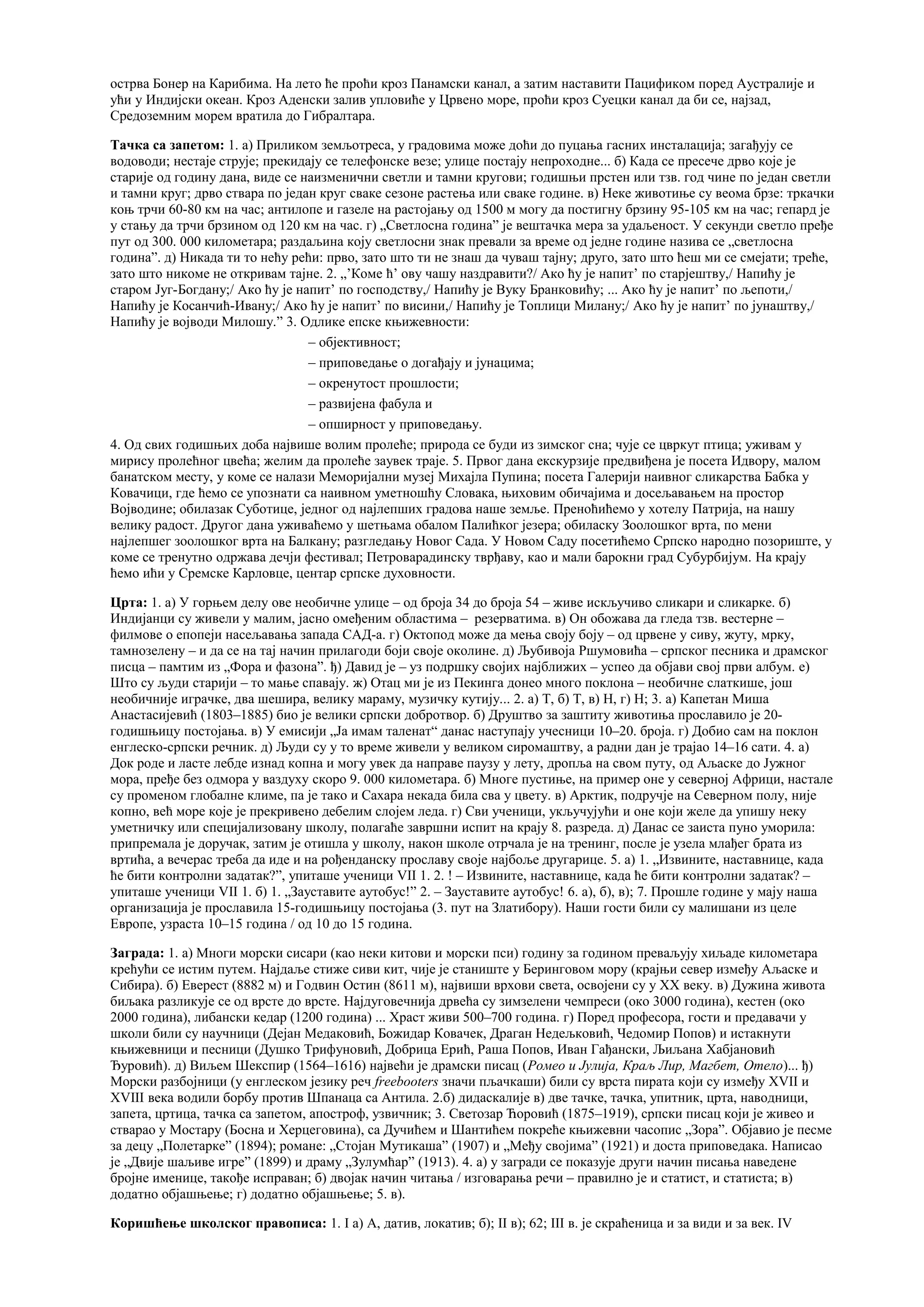 острва Бонер на Карибима. На лето ће проћи кроз Панамски канал, а затим наставити Пацификом поред Аустралије и
ући у Индијски океан. Кроз Аденски залив упловиће у Црвено море, проћи кроз Суецки канал да би се, најзад,
Средоземним морем вратила до Гибралтара.
Тачка са запетом: 1. а) Приликом земљотреса, у градовима може доћи до пуцања гасних инсталација; загађују се
водоводи; нестаје струје; прекидају се телефонске везе; улице постају непроходне... б) Када се пресече дрво које је
старије од годину дана, виде се наизменични светли и тамни кругови; годишњи прстен или тзв. год чине по један светли
и тамни круг; дрво ствара по један круг сваке сезоне растења или сваке године. в) Неке животиње су веома брзе: тркачки
коњ трчи 60-80 км на час; антилопе и газеле на растојању од 1500 м могу да постигну брзину 95-105 км на час; гепард је
у стању да трчи брзином од 120 км на час. г) „Светлосна година” је вештачка мера за удаљеност. У секунди светло пређе
пут од 300. 000 километара; раздаљина коју светлосни знак превали за време од једне године назива се „светлосна
година”. д) Никада ти то нећу рећи: прво, зато што ти не знаш да чуваш тајну; друго, зато што ћеш ми се смејати; треће,
зато што никоме не откривам тајне. 2. „’Коме ћ’ ову чашу наздравити?/ Ако ћу је напит’ по старјештву,/ Напићу је
старом Југ-Богдану;/ Ако ћу је напит’ по господству,/ Напићу је Вуку Бранковићу; ... Ако ћу је напит’ по љепоти,/
Напићу је Косанчић-Ивану;/ Ако ћу је напит’ по висини,/ Напићу је Топлици Милану;/ Ако ћу је напит’ по јунаштву,/
Напићу је војводи Милошу.” 3. Одлике епске књижевности:
– објективност;
– приповедање о догађају и јунацима;
– окренутост прошлости;
– развијена фабула и
– опширност у приповедању.
4. Од свих годишњих доба највише волим пролеће; природа се буди из зимског сна; чује се цвркут птица; уживам у
мирису пролећног цвећа; желим да пролеће заувек траје. 5. Првог дана екскурзије предвиђена је посета Идвору, малом
банатском месту, у коме се налази Меморијални музеј Михајла Пупина; посета Галерији наивног сликарства Бабка у
Ковачици, где ћемо се упознати са наивном уметношћу Словака, њиховим обичајима и досељавањем на простор
Војводине; обилазак Суботице, једног од најлепших градова наше земље. Преноћићемо у хотелу Патрија, на нашу
велику радост. Другог дана уживаћемо у шетњама обалом Палићког језера; обиласку Зоолошког врта, по мени
најлепшег зоолошког врта на Балкану; разгледању Новог Сада. У Новом Саду посетићемо Српско народно позориште, у
коме се тренутно одржава дечји фестивал; Петроварадинску тврђаву, као и мали барокни град Субурбијум. На крају
ћемо ићи у Сремске Карловце, центар српске духовности.
Црта: 1. а) У горњем делу ове необичне улице – од броја 34 до броја 54 – живе искључиво сликари и сликарке. б)
Индијанци су живели у малим, јасно омеђеним областима – резерватима. в) Он обожава да гледа тзв. вестерне –
филмове о епопеји насељавања запада САД-а. г) Октопод може да мења своју боју – од црвене у сиву, жуту, мрку,
тамнозелену – и да се на тај начин прилагоди боји своје околине. д) Љубивоја Ршумовића – српског песника и драмског
писца – памтим из „Фора и фазона”. ђ) Давид је – уз подршку својих најближих – успео да објави свој први албум. е)
Што су људи старији – то мање спавају. ж) Отац ми је из Пекинга донео много поклона – необичне слаткише, још
необичније играчке, два шешира, велику мараму, музичку кутију... 2. а) Т, б) Т, в) Н, г) Н; 3. а) Капетан Миша
Анастасијевић (1803–1885) био је велики српски добротвор. б) Друштво за заштиту животиња прославило је 20-
годишњицу постојања. в) У емисији „Ја имам таленат“ данас наступају учесници 10–20. броја. г) Добио сам на поклон
енглеско-српски речник. д) Људи су у то време живели у великом сиромаштву, а радни дан је трајао 14–16 сати. 4. а)
Док роде и ласте лебде изнад копна и могу увек да направе паузу у лету, дропља на свом путу, од Аљаске до Јужног
мора, пређе без одмора у ваздуху скоро 9. 000 километара. б) Многе пустиње, на пример оне у северној Африци, настале
су променом глобалне климе, па је тако и Сахара некада била сва у цвету. в) Арктик, подручје на Северном полу, није
копно, већ море које је прекривено дебелим слојем леда. г) Сви ученици, укључујући и оне који желе да упишу неку
уметничку или специјализовану школу, полагаће завршни испит на крају 8. разреда. д) Данас се заиста пуно уморила:
припремала је доручак, затим је отишла у школу, након школе отрчала је на тренинг, после је узела млађег брата из
вртића, а вечерас треба да иде и на рођенданску прославу своје најбоље другарице. 5. a) 1. „Извините, наставнице, када
ће бити контролни задатак?”, упиташе ученици VII 1. 2. ! – Извините, наставнице, када ће бити контролни задатак? –
упиташе ученици VII 1. б) 1. „Зауставите аутобус!” 2. – Зауставите аутобус! 6. а), б), в); 7. Прошле године у мају наша
организација је прославила 15-годишњицу постојања (3. пут на Златибору). Наши гости били су малишани из целе
Европе, узраста 10–15 година / од 10 до 15 година.
Заграда: 1. а) Многи морски сисари (као неки китови и морски пси) годину за годином преваљују хиљаде километара
крећући се истим путем. Најдаље стиже сиви кит, чије је станиште у Беринговом мору (крајњи север између Аљаске и
Сибира). б) Еверест (8882 м) и Годвин Остин (8611 м), највиши врхови света, освојени су у XX веку. в) Дужина живота
биљака разликује се од врсте до врсте. Најдуговечнија дрвећа су зимзелени чемпреси (око 3000 година), кестен (око
2000 година), либански кедар (1200 година) ... Храст живи 500–700 година. г) Поред професора, гости и предавачи у
школи били су научници (Дејан Медаковић, Божидар Ковачек, Драган Недељковић, Чедомир Попов) и истакнути
књижевници и песници (Душко Трифуновић, Добрица Ерић, Раша Попов, Иван Гађански, Љиљана Хабјановић
Ђуровић). д) Виљем Шекспир (1564–1616) највећи је драмски писац (Ромео и Јулија, Краљ Лир, Магбет, Отело)... ђ)
Морски разбојници (у енглеском језику реч freebooters значи пљачкаши) били су врста пирата који су између XVII и
XVIII века водили борбу против Шпанаца са Антила. 2.б) дидаскалије в) две тачке, тачка, упитник, црта, наводници,
запета, цртица, тачка са запетом, апостроф, узвичник; 3. Светозар Ћоровић (1875–1919), српски писац који је живео и
стварао у Мостару (Босна и Херцеговина), са Дучићем и Шантићем покреће књижевни часопис „Зора”. Објавио је песме
за децу „Полетарке” (1894); романе: „Стојан Мутикаша” (1907) и „Међу својима” (1921) и доста приповедака. Написао
је „Двије шаљиве игре” (1899) и драму „Зулумћар” (1913). 4. а) у загради се показује други начин писања наведене
бројне именице, такође исправан; б) двојак начин читања / изговарања речи – правилно је и статист, и статиста; в)
додатно објашњење; г) додатно објашњење; 5. в).
Коришћење школског правописа: 1. I а) A, датив, локатив; б); II в); 62; III в. је скраћеница и за види и за век. IV
 