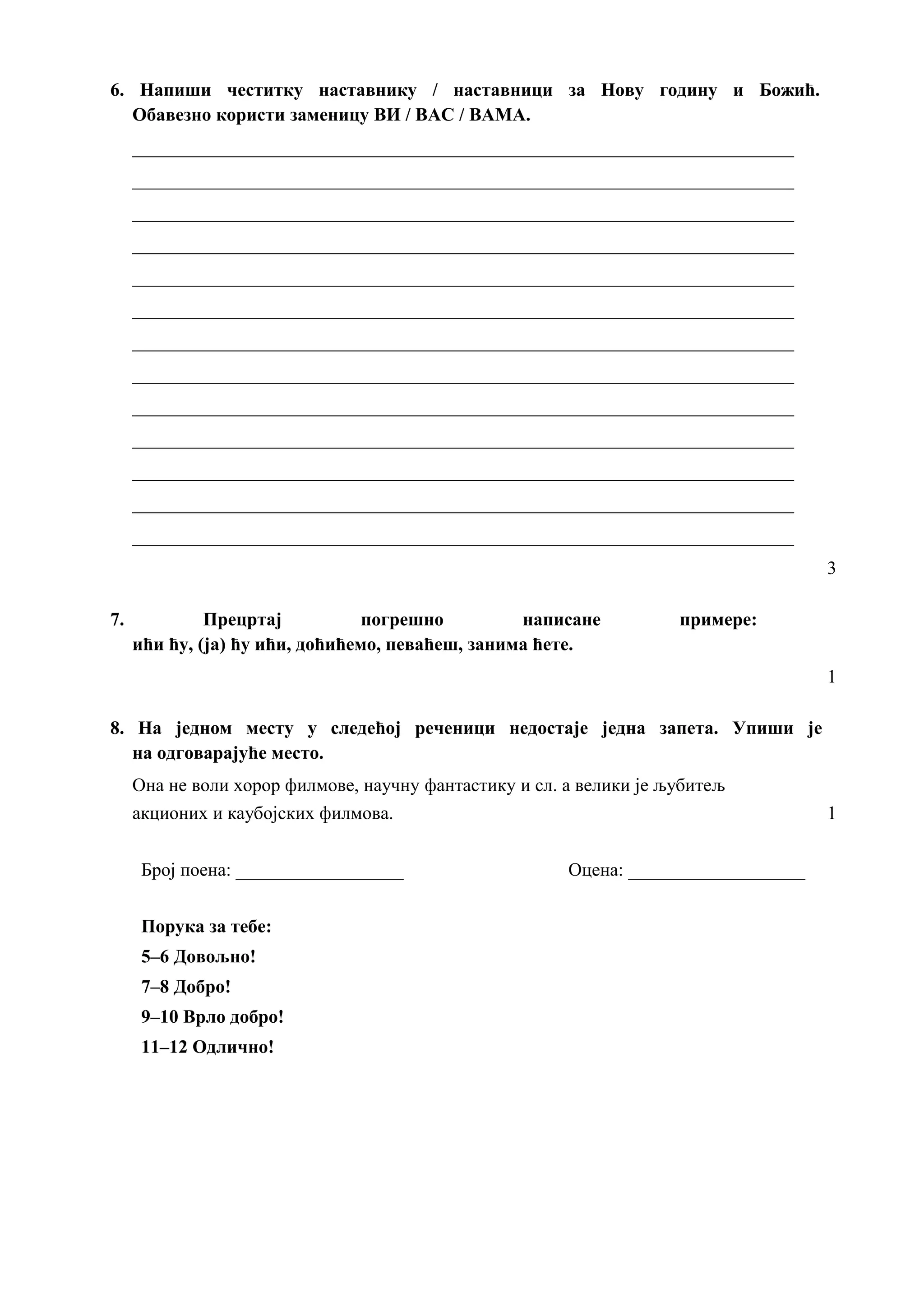 6. Напиши честитку наставнику / наставници за Нову годину и Божић.
Обавезно користи заменицу ВИ / ВАС / ВАМА.
_______________________________________________________________________
_______________________________________________________________________
_______________________________________________________________________
_______________________________________________________________________
_______________________________________________________________________
_______________________________________________________________________
_______________________________________________________________________
_______________________________________________________________________
_______________________________________________________________________
_______________________________________________________________________
_______________________________________________________________________
_______________________________________________________________________
_______________________________________________________________________
3
7. Прецртај погрешно написане примере:
ићи ћу, (ја) ћу ићи, доћићемо, певаћеш, занима ћете.
1
8. На једном месту у следећој реченици недостаје једна запета. Упиши је
на одговарајуће место.
Она не воли хорор филмове, научну фантастику и сл. а велики је љубитељ
акционих и каубојских филмова. 1
Број поена: __________________ Оцена: ___________________
Порука за тебе:
5–6 Довољно!
7–8 Добро!
9–10 Врло добро!
11–12 Одлично!
 