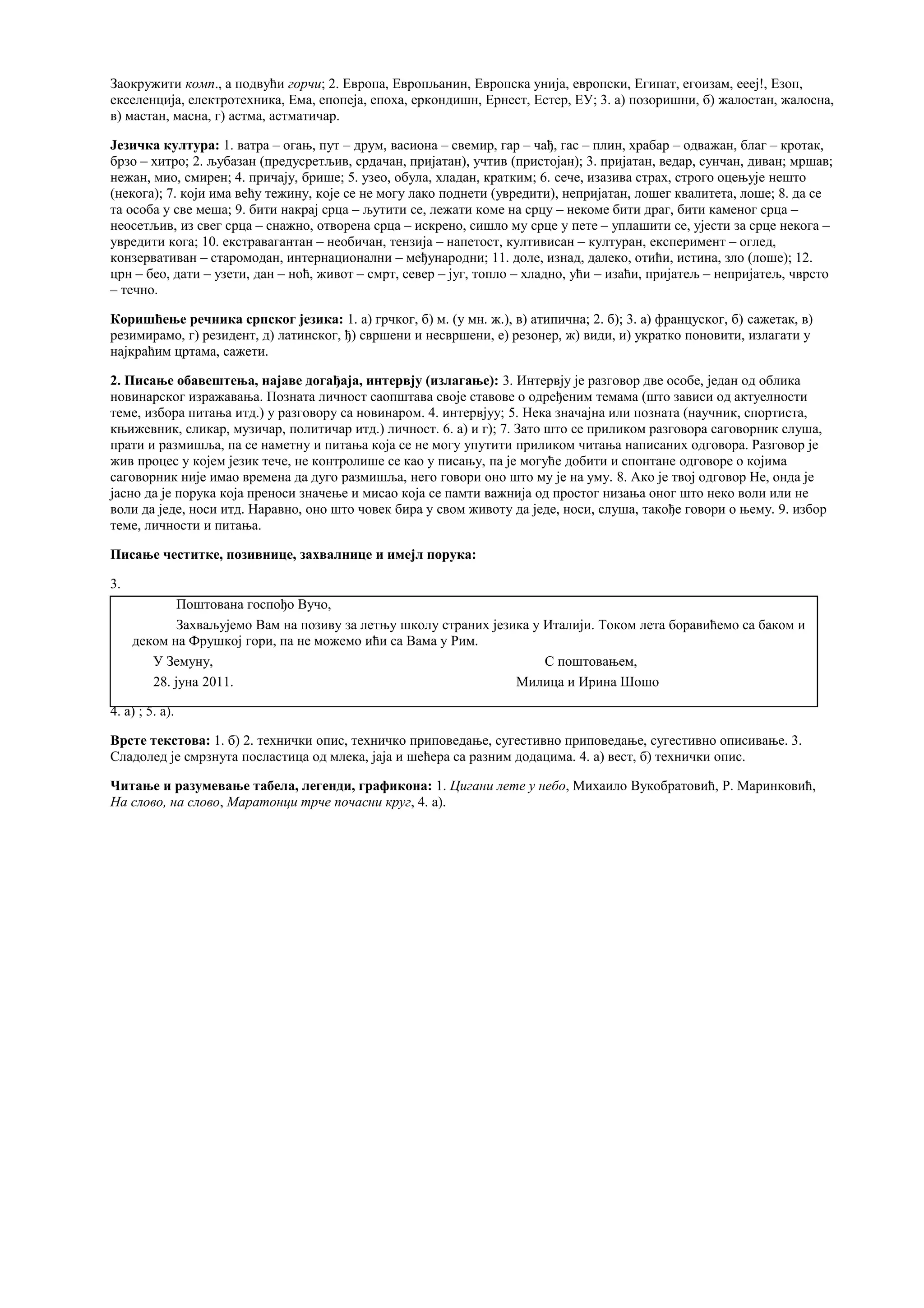 Заокружити комп., а подвући горчи; 2. Европа, Европљанин, Европска унија, европски, Египат, егоизам, еееј!, Езоп,
екселенција, електротехника, Ема, епопеја, епоха, еркондишн, Ернест, Естер, ЕУ; 3. а) позоришни, б) жалостан, жалосна,
в) мастан, масна, г) астма, астматичар.
Језичка култура: 1. ватра – огањ, пут – друм, васиона – свемир, гар – чађ, гас – плин, храбар – одважан, благ – кротак,
брзо – хитро; 2. љубазан (предусретљив, срдачан, пријатан), учтив (пристојан); 3. пријатан, ведар, сунчан, диван; мршав;
нежан, мио, смирен; 4. причају, брише; 5. узео, обула, хладан, кратким; 6. сече, изазива страх, строго оцењује нешто
(некога); 7. који има већу тежину, које се не могу лако поднети (увредити), непријатан, лошег квалитета, лоше; 8. да се
та особа у све меша; 9. бити накрај срца – љутити се, лежати коме на срцу – некоме бити драг, бити каменог срца –
неосетљив, из свег срца – снажно, отворена срца – искрено, сишло му срце у пете – уплашити се, ујести за срце некога –
увредити кога; 10. екстравагантан – необичан, тензија – напетост, култивисан – културан, експеримент – оглед,
конзервативан – старомодан, интернационални – међународни; 11. доле, изнад, далеко, отићи, истина, зло (лоше); 12.
црн – бео, дати – узети, дан – ноћ, живот – смрт, север – југ, топло – хладно, ући – изаћи, пријатељ – непријатељ, чврсто
– течно.
Коришћење речника српског језика: 1. а) грчког, б) м. (у мн. ж.), в) атипична; 2. б); 3. а) француског, б) сажетак, в)
резимирамо, г) резидент, д) латинског, ђ) свршени и несвршени, е) резонер, ж) види, и) укратко поновити, излагати у
најкраћим цртама, сажети.
2. Писање обавештења, најаве догађаја, интервју (излагање): 3. Интервју је разговор две особе, један од облика
новинарског изражавања. Позната личност саопштава своје ставове о одређеним темама (што зависи од актуелности
теме, избора питања итд.) у разговору са новинаром. 4. интервјуу; 5. Нека значајна или позната (научник, спортиста,
књижевник, сликар, музичар, политичар итд.) личност. 6. а) и г); 7. Зато што се приликом разговора саговорник слуша,
прати и размишља, па се наметну и питања која се не могу упутити приликом читања написаних одговора. Разговор је
жив процес у којем језик тече, не контролише се као у писању, па је могуће добити и спонтане одговоре о којима
саговорник није имао времена да дуго размишља, него говори оно што му је на уму. 8. Ако је твој одговор Не, онда је
јасно да је порука која преноси значење и мисао која се памти важнија од простог низања оног што неко воли или не
воли да једе, носи итд. Наравно, оно што човек бира у свом животу да једе, носи, слуша, такође говори о њему. 9. избор
теме, личности и питања.
Писање честитке, позивнице, захвалнице и имејл порука:
3.
Поштована госпођо Вучо,
Захваљујемо Вам на позиву за летњу школу страних језика у Италији. Током лета боравићемо са баком и
деком на Фрушкој гори, па не можемо ићи са Вама у Рим.
У Земуну, С поштовањем,
28. јуна 2011. Милица и Ирина Шошо
4. a) ; 5. а).
Врсте текстова: 1. б) 2. технички опис, техничко приповедање, сугестивно приповедање, сугестивно описивање. 3.
Сладолед је смрзнута посластица од млека, јаја и шећера са разним додацима. 4. а) вест, б) технички опис.
Читање и разумевање табела, легенди, графикона: 1. Цигани лете у небо, Михаило Вукобратовић, Р. Маринковић,
На слово, на слово, Маратонци трче почасни круг, 4. а).
 