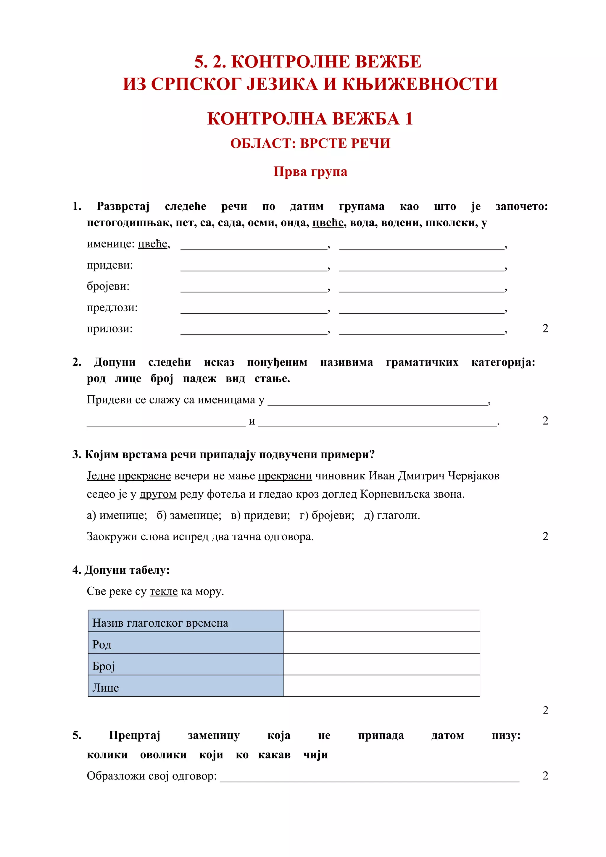 5. 2. КОНТРОЛНЕ ВЕЖБЕ
ИЗ СРПСКОГ ЈЕЗИКА И КЊИЖЕВНОСТИ
КОНТРОЛНА ВЕЖБА 1
ОБЛАСТ: ВРСТЕ РЕЧИ
Прва група
1. Разврстај следеће речи по датим групама као што је започето:
петогодишњак, пет, са, сада, осми, онда, цвеће, вода, водени, школски, у
именице: цвеће, ________________________, ___________________________,
придеви: ________________________, ___________________________,
бројеви: ________________________, ___________________________,
предлози: ________________________, ___________________________,
прилози: ________________________, ___________________________, 2
2. Допуни следећи исказ понуђеним називима граматичких категорија:
род лице број падеж вид стање.
Придеви се слажу са именицама у ____________________________________,
__________________________ и _______________________________________. 2
3. Којим врстама речи припадају подвучени примери?
Једне прекрасне вечери не мање прекрасни чиновник Иван Дмитрич Червјаков
седео је у другом реду фотеља и гледао кроз доглед Корневиљска звона.
а) именице; б) заменице; в) придеви; г) бројеви; д) глаголи.
Заокружи слова испред два тачна одговора. 2
4. Допуни табелу:
Све реке су текле ка мору.
Назив глаголског времена
Род
Број
Лице
2
5. Прецртај заменицу која не припада датом низу:
колики оволики који ко какав чији
Образложи свој одговор: _________________________________________________ 2
 