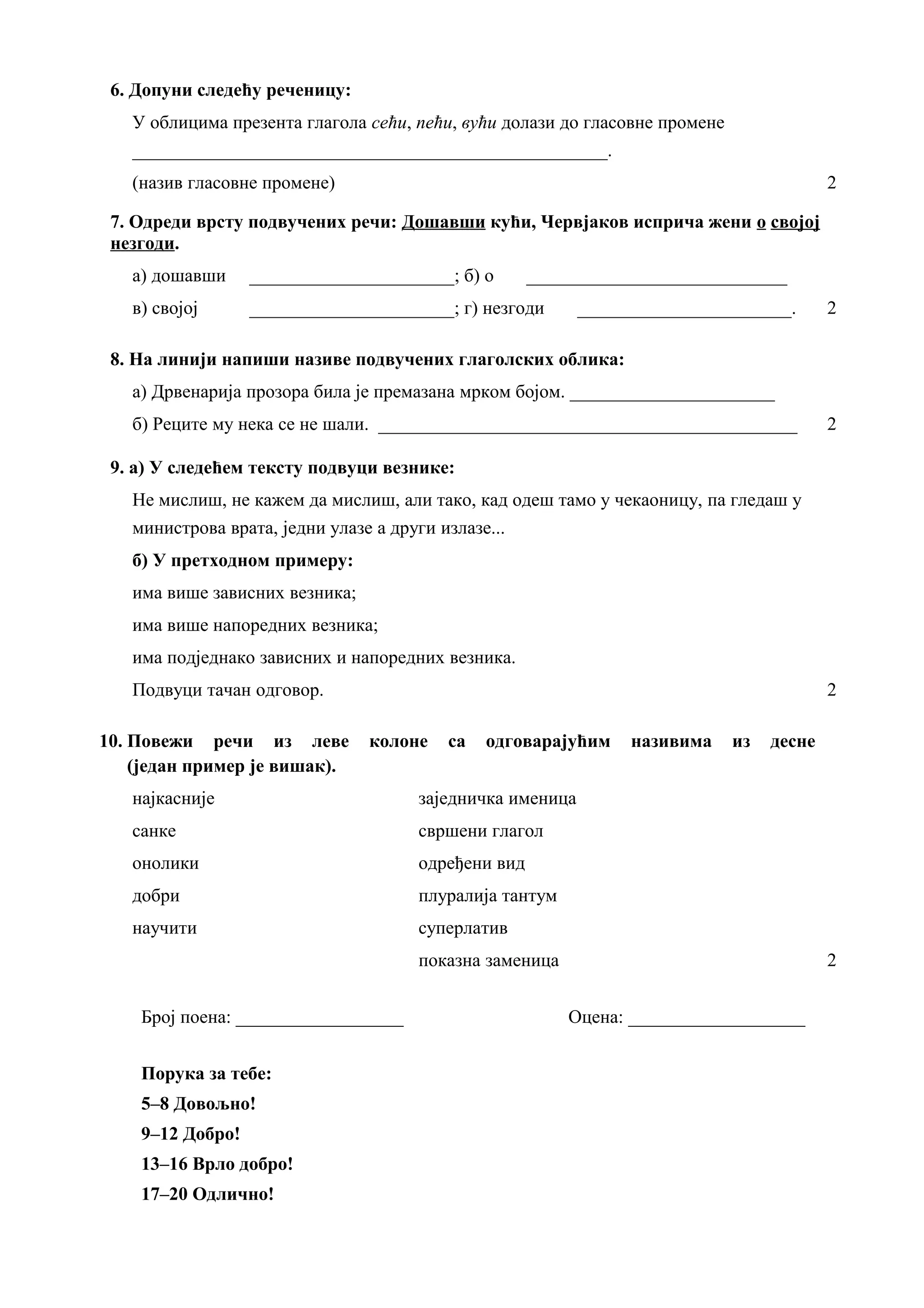 6. Допуни следећу реченицу:
У облицима презента глагола сећи, пећи, вући долази до гласовне промене
___________________________________________________.
(назив гласовне промене) 2
7. Одреди врсту подвучених речи: Дошавши кући, Червјаков исприча жени о својој
незгоди.
а) дошавши ______________________; б) о ____________________________
в) својој ______________________; г) незгоди _______________________. 2
8. На линији напиши називе подвучених глаголских облика:
а) Дрвенарија прозора била је премазана мрком бојом. ______________________
б) Реците му нека се не шали. _____________________________________________ 2
9. а) У следећем тексту подвуци везнике:
Не мислиш, не кажем да мислиш, али тако, кад одеш тамо у чекаоницу, па гледаш у
министрова врата, једни улазе а други излазе...
б) У претходном примеру:
има више зависних везника;
има више напоредних везника;
има подједнако зависних и напоредних везника.
Подвуци тачан одговор. 2
10. Повежи речи из леве колоне са одговарајућим називима из десне
(један пример је вишак).
најкасније заједничка именица
санке свршени глагол
онолики одређени вид
добри плуралија тантум
научити суперлатив
показна заменица 2
Број поена: __________________ Оцена: ___________________
Порука за тебе:
5–8 Довољно!
9–12 Добро!
13–16 Врло добро!
17–20 Одлично!
 