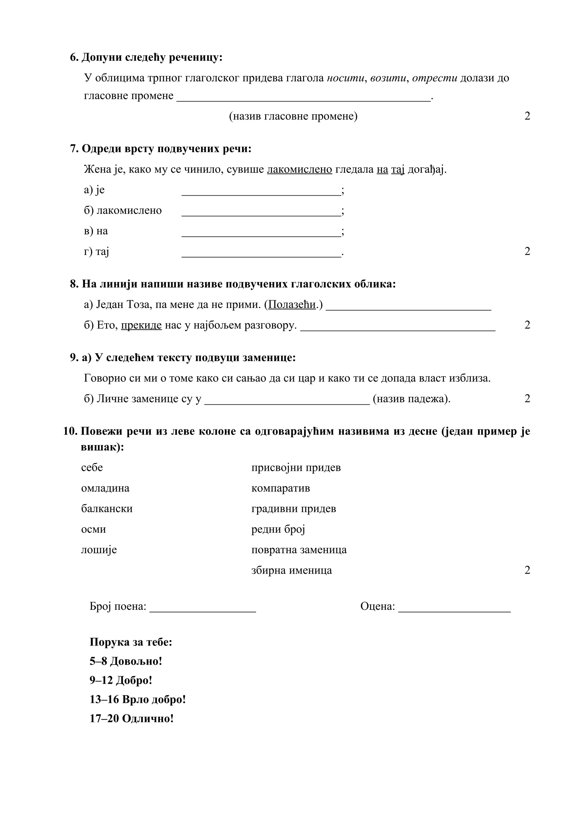 6. Допуни следећу реченицу:
У облицима трпног глаголског придева глагола носити, возити, отрести долази до
гласовне промене ___________________________________________.
(назив гласовне промене) 2
7. Одреди врсту подвучених речи:
Жена је, како му се чинило, сувише лакомислено гледала на тај догађај.
а) је ___________________________;
б) лакомислено ___________________________;
в) на ___________________________;
г) тај ___________________________. 2
8. На линији напиши називе подвучених глаголских облика:
а) Један Тоза, па мене да не прими. (Полазећи.) ____________________________
б) Ето, прекиде нас у најбољем разговору. _________________________________ 2
9. а) У следећем тексту подвуци заменице:
Говорио си ми о томе како си сањао да си цар и како ти се допада власт изблиза.
б) Личне заменице су у ____________________________ (назив падежа). 2
10. Повежи речи из леве колоне са одговарајућим називима из десне (један пример је
вишак):
себе присвојни придев
омладина компаратив
балкански градивни придев
осми редни број
лошије повратна заменица
збирна именица 2
Број поена: __________________ Оцена: ___________________
Порука за тебе:
5–8 Довољно!
9–12 Добро!
13–16 Врло добро!
17–20 Одлично!
 