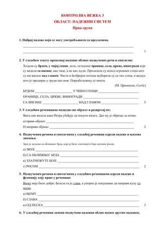 КОНТРОЛНА ВЕЖБА 3
ОБЛАСТ: ПАДЕЖНИ СИСТЕМ
Прва група
1. Наброј падеже који се могу употребљавати са предлозима.
____________________________________________________________________
____________________________________________________________________ 1
2. У следећем тексту препознај падежне облике подвучених речи и синтагми:
Ходали су брдом, у чијој сенци, доле, остадоше оранице, села, цркве, виногради које
су видели са висине, као тице, а не као људи. Пролазили су испод огромних стена што
су им висиле над главом. Чисти и безбројни потоци жуборили су са тих стена, и ваздух
што је продирао у груди као нож. Поразбољеваху се многи.
(М. Црњански, Сеобе)
БРДОМ _______________________ У ЧИЈОЈ СЕНЦИ _________________________
ОРАНИЦЕ, СЕЛА, ЦРКВЕ, ВИНОГРАДИ __________________________________
СА ВИСИНЕ ______________________ НАД ГЛАВОМ _______________________ 5
3. У следећим реченицама подвуци све објекте и разврстај их:
Њега сам видела како Петра убеђује да покупи књиге. Дао му је образац за попис.
а) прави објекат ______________________________________________________
б) неправи објекат ____________________________________________________ 2
4. Подвученим речима и синтагмама у следећој реченици одреди падеже и њихова
значења:
Звук је долазио са оближњег брда, које је било златножуте боје окупано росом.
а) ЗВУК _______________________________________________________________
б) СА ОБЛИЖЊЕГ БРДА ________________________________________________
в) ЗЛАТНОЖУТЕ БОЈЕ __________________________________________________
г) РОСОМ ______________________________________________________________ 2
5. Подвученим речима и синтагмама у следећим реченицама одреди падеже и
функцију коју врше у реченици:
Њему није било добро. Болела га је глава, а упорно је покушавао да направи кулу од
песка.
а) ЊЕМУ ______________________________________________________________
б) ГЛАВА ______________________________________________________________
в) ОД ПЕСКА ___________________________________________________________ 3
6. У следећој реченици замени подвучени падежни облик неким другим падежом,
 