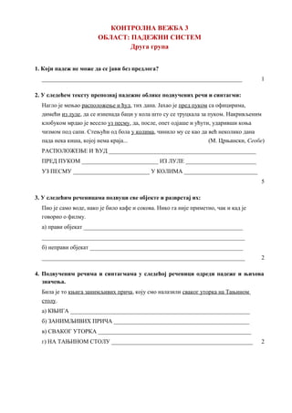 КОНТРОЛНА ВЕЖБА 3
ОБЛАСТ: ПАДЕЖНИ СИСТЕМ
Друга група
1. Који падеж не може да се јави без предлога?
____________________________________________________________________ 1
2. У следећем тексту препознај падежне облике подвучених речи и синтагми:
Нагло је мењао расположење и ћуд, тих дана. Јахао је пред пуком са официрима,
димећи из луле, да се изненада баци у кола што су се труцкала за пуком. Накривљеним
клобуком мрдао је весело уз песму, да, после, опет одјаше и ућути, ударивши коња
чизмом под сапи. Стењући од бола у колима, чинило му се као да већ неколико дана
пада нека киша, којој нема краја... (М. Црњански, Сеобе)
РАСПОЛОЖЕЊЕ И ЋУД __________________________________________________
ПРЕД ПУКОМ __________________________ ИЗ ЛУЛЕ ________________________
УЗ ПЕСМУ __________________________ У КОЛИМА _________________________
5
3. У следећим реченицама подвуци све објекте и разврстај их:
Пио је само воде, иако је било кафе и сокова. Нико га није приметио, чак и кад је
говорио о филму.
а) прави објекат ______________________________________________________
_____________________________________________________________________
б) неправи објекат ____________________________________________________
_____________________________________________________________________ 2
4. Подвученим речима и синтагмама у следећој реченици одреди падеже и њихова
значења.
Била је то књига занимљивих прича, коју смо налазили сваког уторка на Тањином
столу.
а) КЊИГА _____________________________________________________________
б) ЗАНИМЉИВИХ ПРИЧА ______________________________________________
в) СВАКОГ УТОРКА ____________________________________________________
г) НА ТАЊИНОМ СТОЛУ ________________________________________________ 2
 