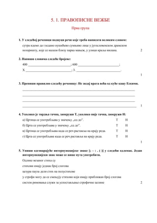 5. 1. ПРАВОПИСНE ВЕЖБE
Прва група
1. У следећој реченици подвуци речи које треба написати великим словом:
сутра идемо да гледамо нушићево сумњиво лице у југословенском драмском
позоришту, које се налази близу парка мањеж, у улици краља милана. 2
2. Напиши словима следеће бројеве:
400 ___________________________; 600 __________________________;
X _____________________________; 3. ____________________________.
1
3. Препиши правилно следећу реченицу: Не зидај врата већа од куће кажу Ескими.
_______________________________________________________________________
_______________________________________________________________________
_______________________________________________________________________
________________________________________________________________________ 1
4. Уколико је тврдња тачна, заокружи Т, уколико није тачна, заокружи Н:
а) Цртица се употребљава у значењу „од до”. Т Н
б) Црта се употребљава у значењу „од до”. Т Н
в) Цртица се употребљава када се реч раставља на крају реда. Т Н
г) Црта се употребљава када се реч раставља на крају реда. Т Н
1
5. Упиши одговарајуће интерпункцијске знаке [; – : . ( )] у следећи одломак. Један
интерпункцијски знак може се више пута употребити.
Одлике везаног стиха су
стихови имају једнак број слогова
цезура пауза дели стих на полустихове
у строфи могу да се смењују стихови који имају приближан број слогова
систем римовања служи за успостављање строфичне целине 2
 
