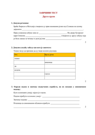 ЗАВРШНИ ТЕСТ
Друга група
1. Допуни реченице:
Браћа Ћирило и Методије створили су први књижевни језик код Словена на основу
дијалекта ________________________________________________________________.
Прва словенска азбука зове се _____________________________. На двору бугарског
цара Симеона _____________________________________ створили су другу азбуку која
је била лакша за читање и дали јој име _____________________________________.
2
2. Допуни следећу табелу као што је започето:
Тешко ми је да признам да су твоји колачи укуснији.
Реч Врста речи
тешко
заменица
да
колачи
глагол
2
3. Одреди падеж и значење подвучених атрибута, па их искажи у синонимном
падежу:
Куче клемпавих ушију лајало је гласно.
Падеж атрибута клемпавих ушију: _______________________________________
Значење падежа: ______________________________________________________
Реченица са синонимним обликом атрибута: ______________________________
______________________________________________________________________ 2
 