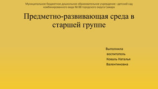 Муниципальное бюджетное дошкольное образовательное учреждение –детский сад 
комбинированного вида № 88 городского округа Самара 
Предметно-развивающая среда в 
старшей группе 
Выполнила 
воспитатель 
Коваль Наталья 
Валентиновна 
 