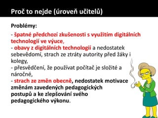 Problémy:
- špatné předchozí zkušenosti s využitím digitálních
technologií ve výuce,
- obavy z digitálních technologií a nedostatek
sebevědomí, strach ze ztráty autority před žáky i
kolegy,
- přesvědčení, že používat počítač je složité a
náročné,
- strach ze změn obecně, nedostatek motivace ke
změnám zavedených pedagogických
postupů a ke zlepšování svého
pedagogického výkonu.
Proč to nejde (úroveň učitelů)
 