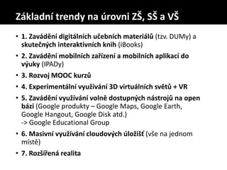 • 1. Zavádění digitálních učebních materiálů (tzv. DUMy) a
skutečných interaktivních knih (iBooks)
• 2. Zavádění mobilních zařízení a mobilních aplikací do
výuky (IPADy)
• 3. Rozvoj MOOC kurzů
• 4. Experimentální využívání 3D virtuálních světů + VR
• 5. Zavádění využívání volně dostupných nástrojů na open
bázi (Google produkty – Google Maps, Google Earth,
Google Hangout, Google Disk atd.)
-> Google Educational Group
• 6. Masivní využívání cloudových úložišť (vše na jednom
místě)
• 7. Rozšířená realita
Základní trendy na úrovni ZŠ, SŠ a VŠ
 