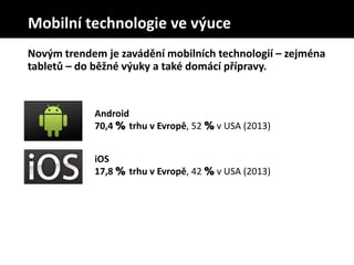 Novým trendem je zavádění mobilních technologií – zejména
tabletů – do běžné výuky a také domácí přípravy.
Android
70,4 % trhu v Evropě, 52 % v USA (2013)
iOS
17,8 % trhu v Evropě, 42 % v USA (2013)
Mobilní technologie ve výuce
 
