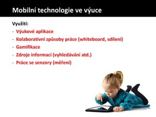 Využití:
- Výukové aplikace
- Kolaborativní způsoby práce (whiteboard, sdílení)
- Gamifikace
- Zdroje informací (vyhledávání atd.)
- Práce se senzory (měření)
Mobilní technologie ve výuce
 