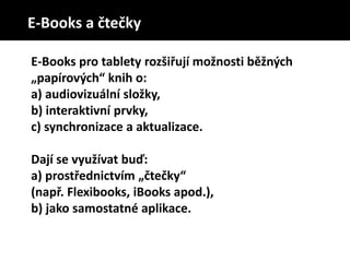 E-Books pro tablety rozšiřují možnosti běžných
„papírových“ knih o:
a) audiovizuální složky,
b) interaktivní prvky,
c) synchronizace a aktualizace.
Dají se využívat buď:
a) prostřednictvím „čtečky“
(např. Flexibooks, iBooks apod.),
b) jako samostatné aplikace.
E-Books a čtečky
 
