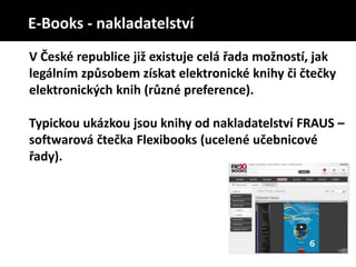 V České republice již existuje celá řada možností, jak
legálním způsobem získat elektronické knihy či čtečky
elektronických knih (různé preference).
Typickou ukázkou jsou knihy od nakladatelství FRAUS –
softwarová čtečka Flexibooks (ucelené učebnicové
řady).
E-Books - nakladatelství
 