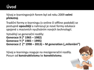 Vývoj e-learningových forem byl od roku 2009 velmi
překotný.
Tradiční formy e-learningu (v online či offline podobě) se
postupně opouštějí a nahrazují je nové formy edukace
spojené s masivních využíváním nových technologií.
Vytvářejí se generační rozdíly:
Generace X (* 1965 – 1982)
Generace Y (* 1985 – 1995)
Generace Z (* 1998 – 2013) – M generation („mileniáni“)
Vývoj e-learningu reaguje na mezigenerační rozdíly.
Posun od konstruktivismu ke konektivismu.
Úvod
 