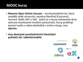 • Massive Open Online Courses – trend posledních let, který
zavádějí velké univerzity, zejména Stenford (Coursera),
Harvard (EdX), MIT a Yale. Jedná se o kurzy realizované skrze
web pro neomezené množství posluchačů. Kurzy probíhají
pomocí audio a video přednášek s online vstupy. Jsou
zdarma.
• Jsou dostupné prostřednictvím klasických
počítačů ale i tabletů/mobilů.
MOOC kurzy
 