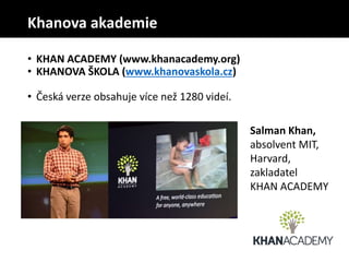 • KHAN ACADEMY (www.khanacademy.org)
• KHANOVA ŠKOLA (www.khanovaskola.cz)
• Česká verze obsahuje více než 1280 videí.
Salman Khan,
absolvent MIT,
Harvard,
zakladatel
KHAN ACADEMY
Khanova akademie
 