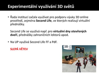 • Řada institucí začala využívat pro podporu výuky 3D online
prostředí, zejména Second Life, ve kterých realizují virtuální
přednášky.
Second Life se využívá např. pro virtuální dny otevřených
dveří, přednášky zahraničních lektorů apod.
• Na UP využívá Second Life FF a PdF.
SLEPÁ VĚTEV
Experimentální využívání 3D světů
 