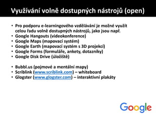 • Pro podporu e-learningového vzdělávání je možné využít
celou řadu volně dostupných nástrojů, jako jsou např.
• Google Hangouts (videokonference)
• Google Maps (mapovací systém)
• Google Earth (mapovací systém s 3D projekcí)
• Google Forms (formuláře, ankety, dotazníky)
• Google Disk Drive (úložiště)
• Bubbl.us (pojmové a mentální mapy)
• Scriblink (www.scriblink.com) – whiteboard
• Glogster (www.glogster.com) – interaktivní plakáty
Využívání volně dostupných nástrojů (open)
 