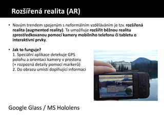 • Novým trendem spojeným s neformálním vzděláváním je tzv. rozšířená
realita (augmented reality). Ta umožňuje rozšířit běžnou realitu
zprostředkovanou pomocí kamery mobilního telefonu či tabletu o
interaktivní prvky.
• Jak to funguje?
1. Speciální aplikace detekuje GPS
polohu a orientaci kamery v prostoru
(+ rozpozná detaily pomocí markerů)
2. Do obrazu umístí doplňující informaci
Google Glass / MS Hololens
Rozšířená realita (AR)
 