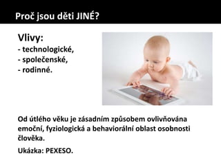 Proč jsou děti JINÉ?
Vlivy:
- technologické,
- společenské,
- rodinné.
Od útlého věku je zásadním způsobem ovlivňována
emoční, fyziologická a behaviorální oblast osobnosti
člověka.
Ukázka: PEXESO.
 