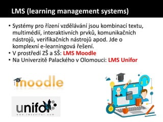 • Systémy pro řízení vzdělávání jsou kombinací textu,
multimédií, interaktivních prvků, komunikačních
nástrojů, verifikačních nástrojů apod. Jde o
komplexní e-learningová řešení.
• V prostředí ZŠ a SŠ: LMS Moodle
• Na Univerzitě Palackého v Olomouci: LMS Unifor
LMS (learning management systems)
 