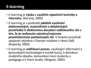 E-learning
• E-learning je výuka s využitím výpočetní techniky a
internetu. (Korviny, 2005)
• E-learning je v podstatě jakékoli využívání
elektronických, materiálních a didaktických
prostředků k efektivnímu dosažení vzdělávacího cíle s
tím, že je realizován zejména/nejenom
prostřednictvím počítačových sítí. V českém prostředí
spojován zejména s řízeným studiem v rámci LMS.
(Kopecký, 2005)
• E-learning je vzdělávací proces, využívající informační a
komunikační technologie k tvorbě kurzů, k distribuci
studijního obsahu, komunikaci mezi studenty a
pedagogy a k řízení studia. (Wagner, 2005)
 
