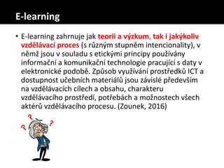 E-learning
• E-learning zahrnuje jak teorii a výzkum, tak i jakýkoliv
vzdělávací proces (s různým stupněm intencionality), v
němž jsou v souladu s etickými principy používány
informační a komunikační technologie pracující s daty v
elektronické podobě. Způsob využívání prostředků ICT a
dostupnost učebních materiálů jsou závislé především
na vzdělávacích cílech a obsahu, charakteru
vzdělávacího prostředí, potřebách a možnostech všech
aktérů vzdělávacího procesu. (Zounek, 2016)
 