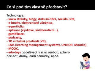 Co si pod tím vlastně představit?
Technologie:
- www stránky, blogy, diskusní fóra, sociální sítě,
- e-booky, elektronické učebnice,
- e-portfolia,
- aplikace (výukové, kolaborativní…),
- gamifikace,
- podcasty,
- 3D virtuální prostředí (VR),
- LMS (learning management systémy, UNIFOR, Moodle)
- MOOC,
- edu-toys (vzdělávací hračky, ozoboti, sphero,
bee-bot, drony, další pomůcky) apod.
 