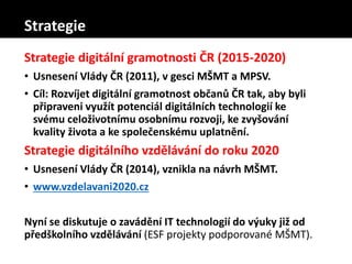 Strategie digitální gramotnosti ČR (2015-2020)
• Usnesení Vlády ČR (2011), v gesci MŠMT a MPSV.
• Cíl: Rozvíjet digitální gramotnost občanů ČR tak, aby byli
připraveni využít potenciál digitálních technologií ke
svému celoživotnímu osobnímu rozvoji, ke zvyšování
kvality života a ke společenskému uplatnění.
Strategie digitálního vzdělávání do roku 2020
• Usnesení Vlády ČR (2014), vznikla na návrh MŠMT.
• www.vzdelavani2020.cz
Nyní se diskutuje o zavádění IT technologií do výuky již od
předškolního vzdělávání (ESF projekty podporované MŠMT).
Strategie
 
