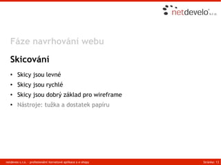 Fáze navrhování webu

   Skicování
   ●    Skicy jsou levné
   ●    Skicy jsou rychlé
   ●    Skicy jsou dobrý základ pro wireframe
   ●    Nástroje: tužka a dostatek papíru




netdeveo s.r.o. - profesionální iternetové aplikace a e-shopy   Stránka: 13
 