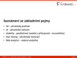 Seznámení se základními pojmy
   ●    UX – uživatelský prožitek
   ●    UI – uživatelské rozhraní
   ●    Usability – použitelnost (neplést s přístupností - Accessibility)
   ●    User testing – uživatelské testování
   ●    Web analytics – webová analytika




netdeveo s.r.o. - profesionální iternetové aplikace a e-shopy               Stránka: 2
 