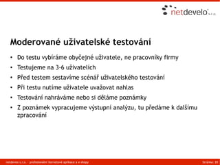 Moderované uživatelské testování
   ●    Do testu vybíráme obyčejné uživatele, ne pracovníky firmy
   ●    Testujeme na 3-6 uživatelích
   ●    Před testem sestavíme scénář uživatelského testování
   ●    Při testu nutíme uživatele uvažovat nahlas
   ●    Testování nahráváme nebo si děláme poznámky
   ●    Z poznámek vypracujeme výstupní analýzu, tu předáme k dalšímu
        zpracování




netdeveo s.r.o. - profesionální iternetové aplikace a e-shopy           Stránka: 20
 