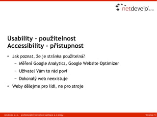 Usability – použitelnost
   Accessibility - přístupnost
   ●    Jak poznat, že je stránka použitelná?
          –    Měření Google Analytics, Google Website Optimizer
          –    Uživatel Vám to rád poví
          –    Dokonalý web neexistuje
   ●    Weby dělejme pro lidi, ne pro stroje




netdeveo s.r.o. - profesionální iternetové aplikace a e-shopy      Stránka: 5
 
