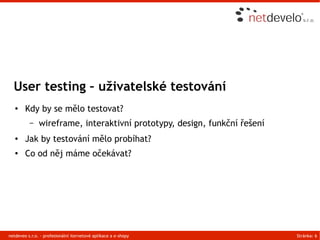 User testing – uživatelské testování
   ●    Kdy by se mělo testovat?
          –    wireframe, interaktivní prototypy, design, funkční řešení
   ●    Jak by testování mělo probíhat?
   ●    Co od něj máme očekávat?




netdeveo s.r.o. - profesionální iternetové aplikace a e-shopy              Stránka: 6
 