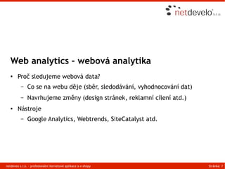 Web analytics – webová analytika
   ●    Proč sledujeme webová data?
          –    Co se na webu děje (sběr, sledodávání, vyhodnocování dat)
          –    Navrhujeme změny (design stránek, reklamní cílení atd.)
   ●    Nástroje
          –    Google Analytics, Webtrends, SiteCatalyst atd.




netdeveo s.r.o. - profesionální iternetové aplikace a e-shopy              Stránka: 7
 
