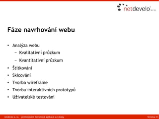 Fáze navrhování webu

   ●    Analýza webu
          –    Kvalitativní průzkum
          –    Kvantitativní průzkum
   ●    Štítkování
   ●    Skicování
   ●    Tvorba wireframe
   ●    Tvorba interaktivních prototypů
   ●    Uživatelské testování



netdeveo s.r.o. - profesionální iternetové aplikace a e-shopy   Stránka: 8
 