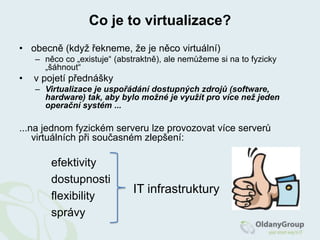 Co je to virtualizace?obecně (když řekneme, že je něco virtuální)něco co „existuje“ (abstraktně), ale nemůžeme si na to fyzicky „šáhnout“ v pojetí přednáškyVirtualizace je uspořádání dostupných zdrojů (software, hardware) tak, aby bylo možné je využít pro více než jeden operační systém ......na jednom fyzickém serveru lze provozovat více serverů virtuálních při současném zlepšení:efektivity	 		dostupnosti	 		flexibility	 		správyIT infrastruktury