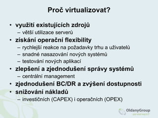 Microsoft Virtual PCHistorie a současnost1960’s - IBM CP-40 (dnes z/VM)pouze IBM až do 1985do 1998 - několik pokusů a nástrojů o SW virtualizaci1998 – založení VMware – patent technologie1999 – VMware VirtualPlatform(později VMware Workstation)2001 – VMware ESX v1.02003 – Xen, VMware vMotion2005-2006 – Intel-VT, AMD-V2007 – KVM (Kernel-basedVirtualMachine)  akvizice XenuCitrixem => CitrixXenServer (Xen jako OSS zůstává)2008 – Microsoft Hyper-Vakvizice KVM (Qumranet) RedHatem2009 – velký rozvoj virtualizacecloudcomputing se stává tématem číslo 12010CitrixXenServer je opensourceRedHatEnterpriseVirtualizationforServers