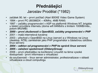 PřednášejícíJaroslav Prodělal (*1982)začátek 90. let – první počítač (Atari 800XE Video Game System)1994 – první PC (80386DX – 40Mhz, 4MB RAM)1997 – začátky programování v ASP na platformě Windows NT, brigáda u lokání providera internetu (doma wifi 64Mbit/s s limitem 100MB/měs., potom 8Kč/MB)2000 – první zkušenosti s OpenBSD, začátky programování v PHP2001 – malá internetová kavárna2003 – přechod z OpenBSD na Linux (server) a z Windows na Linux (desktop, NTB); zaměstnán jako PHP programátor s částečnou údržbou linux serverů2004 – odklon od programování v PHP ke správě linux serverů2005 – založení společnosti (OldanyGroup)2006 – první přednáška na konferenci LinuxAlt na téma vysoké dostupnosti - první informace o virtualizacido současnosti – linux server administrator, profesionalizace v oblasti virtualizace a cloudcomputingu